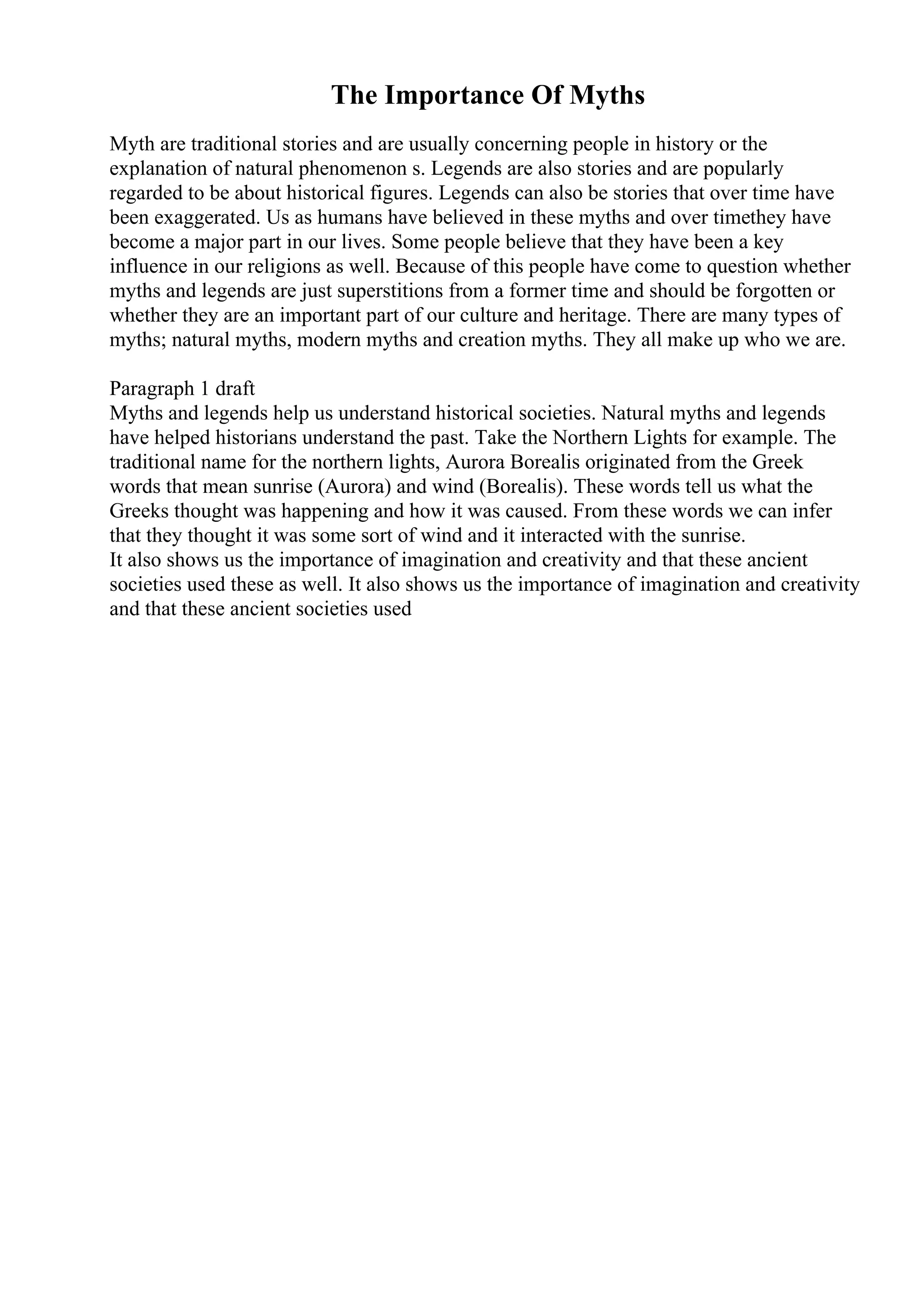 The Importance Of Myths
Myth are traditional stories and are usually concerning people in history or the
explanation of natural phenomenon s. Legends are also stories and are popularly
regarded to be about historical figures. Legends can also be stories that over time have
been exaggerated. Us as humans have believed in these myths and over timethey have
become a major part in our lives. Some people believe that they have been a key
influence in our religions as well. Because of this people have come to question whether
myths and legends are just superstitions from a former time and should be forgotten or
whether they are an important part of our culture and heritage. There are many types of
myths; natural myths, modern myths and creation myths. They all make up who we are.
Paragraph 1 draft
Myths and legends help us understand historical societies. Natural myths and legends
have helped historians understand the past. Take the Northern Lights for example. The
traditional name for the northern lights, Aurora Borealis originated from the Greek
words that mean sunrise (Aurora) and wind (Borealis). These words tell us what the
Greeks thought was happening and how it was caused. From these words we can infer
that they thought it was some sort of wind and it interacted with the sunrise.
It also shows us the importance of imagination and creativity and that these ancient
societies used these as well. It also shows us the importance of imagination and creativity
and that these ancient societies used
 