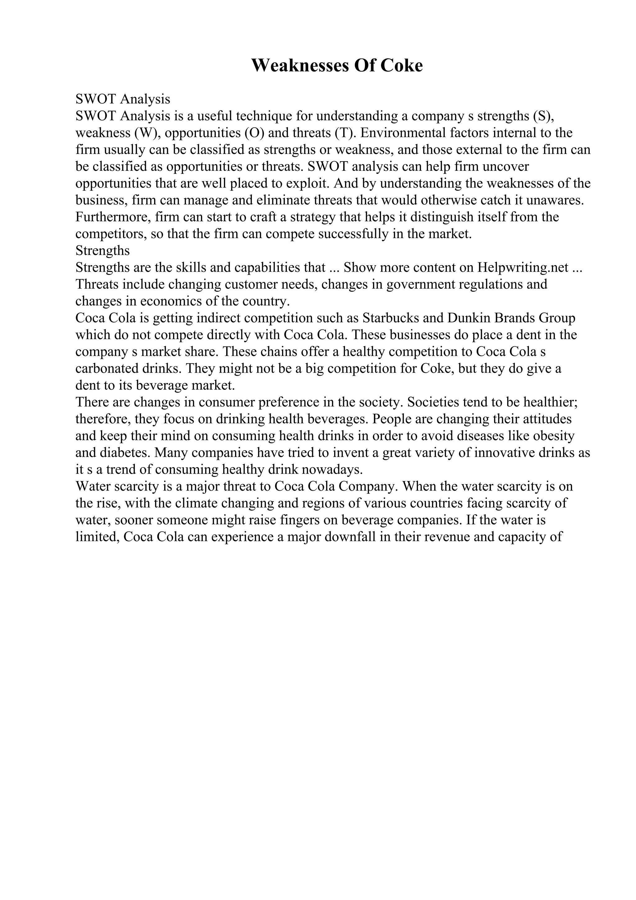 Weaknesses Of Coke
SWOT Analysis
SWOT Analysis is a useful technique for understanding a company s strengths (S),
weakness (W), opportunities (O) and threats (T). Environmental factors internal to the
firm usually can be classified as strengths or weakness, and those external to the firm can
be classified as opportunities or threats. SWOT analysis can help firm uncover
opportunities that are well placed to exploit. And by understanding the weaknesses of the
business, firm can manage and eliminate threats that would otherwise catch it unawares.
Furthermore, firm can start to craft a strategy that helps it distinguish itself from the
competitors, so that the firm can compete successfully in the market.
Strengths
Strengths are the skills and capabilities that ... Show more content on Helpwriting.net ...
Threats include changing customer needs, changes in government regulations and
changes in economics of the country.
Coca Cola is getting indirect competition such as Starbucks and Dunkin Brands Group
which do not compete directly with Coca Cola. These businesses do place a dent in the
company s market share. These chains offer a healthy competition to Coca Cola s
carbonated drinks. They might not be a big competition for Coke, but they do give a
dent to its beverage market.
There are changes in consumer preference in the society. Societies tend to be healthier;
therefore, they focus on drinking health beverages. People are changing their attitudes
and keep their mind on consuming health drinks in order to avoid diseases like obesity
and diabetes. Many companies have tried to invent a great variety of innovative drinks as
it s a trend of consuming healthy drink nowadays.
Water scarcity is a major threat to Coca Cola Company. When the water scarcity is on
the rise, with the climate changing and regions of various countries facing scarcity of
water, sooner someone might raise fingers on beverage companies. If the water is
limited, Coca Cola can experience a major downfall in their revenue and capacity of
 