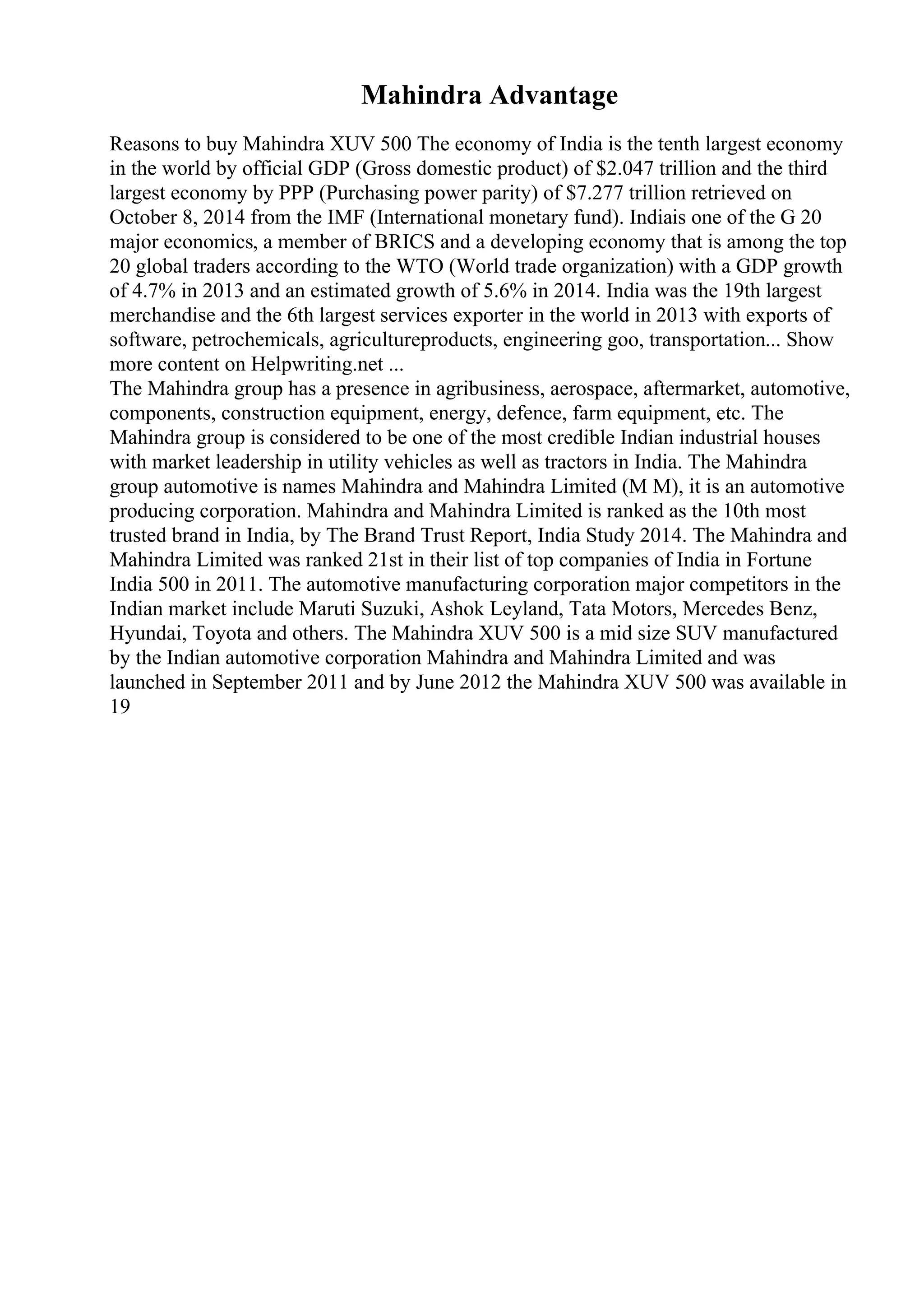 Mahindra Advantage
Reasons to buy Mahindra XUV 500 The economy of India is the tenth largest economy
in the world by official GDP (Gross domestic product) of $2.047 trillion and the third
largest economy by PPP (Purchasing power parity) of $7.277 trillion retrieved on
October 8, 2014 from the IMF (International monetary fund). Indiais one of the G 20
major economics, a member of BRICS and a developing economy that is among the top
20 global traders according to the WTO (World trade organization) with a GDP growth
of 4.7% in 2013 and an estimated growth of 5.6% in 2014. India was the 19th largest
merchandise and the 6th largest services exporter in the world in 2013 with exports of
software, petrochemicals, agricultureproducts, engineering goo, transportation... Show
more content on Helpwriting.net ...
The Mahindra group has a presence in agribusiness, aerospace, aftermarket, automotive,
components, construction equipment, energy, defence, farm equipment, etc. The
Mahindra group is considered to be one of the most credible Indian industrial houses
with market leadership in utility vehicles as well as tractors in India. The Mahindra
group automotive is names Mahindra and Mahindra Limited (M M), it is an automotive
producing corporation. Mahindra and Mahindra Limited is ranked as the 10th most
trusted brand in India, by The Brand Trust Report, India Study 2014. The Mahindra and
Mahindra Limited was ranked 21st in their list of top companies of India in Fortune
India 500 in 2011. The automotive manufacturing corporation major competitors in the
Indian market include Maruti Suzuki, Ashok Leyland, Tata Motors, Mercedes Benz,
Hyundai, Toyota and others. The Mahindra XUV 500 is a mid size SUV manufactured
by the Indian automotive corporation Mahindra and Mahindra Limited and was
launched in September 2011 and by June 2012 the Mahindra XUV 500 was available in
19
 