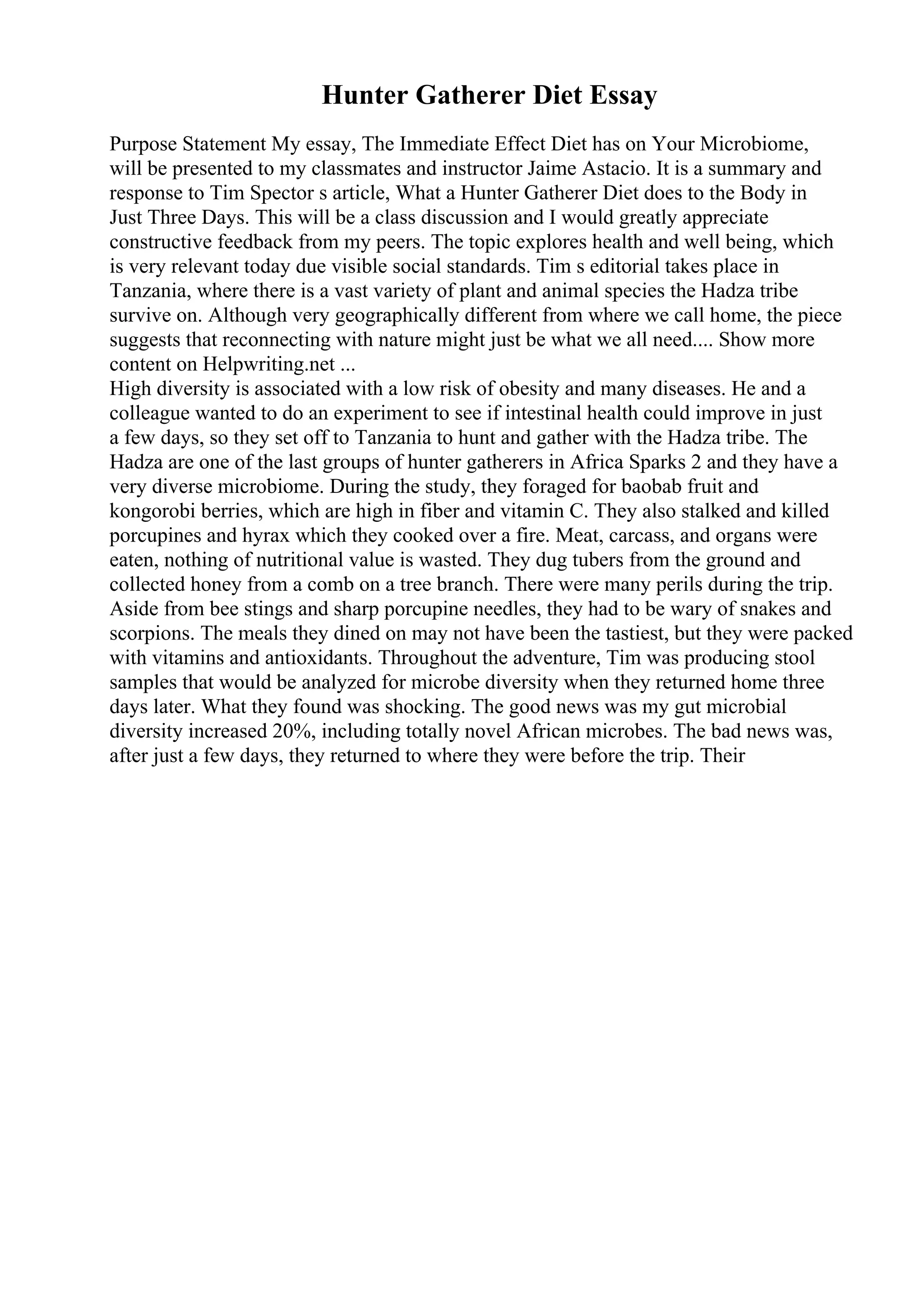 Hunter Gatherer Diet Essay
Purpose Statement My essay, The Immediate Effect Diet has on Your Microbiome,
will be presented to my classmates and instructor Jaime Astacio. It is a summary and
response to Tim Spector s article, What a Hunter Gatherer Diet does to the Body in
Just Three Days. This will be a class discussion and I would greatly appreciate
constructive feedback from my peers. The topic explores health and well being, which
is very relevant today due visible social standards. Tim s editorial takes place in
Tanzania, where there is a vast variety of plant and animal species the Hadza tribe
survive on. Although very geographically different from where we call home, the piece
suggests that reconnecting with nature might just be what we all need.... Show more
content on Helpwriting.net ...
High diversity is associated with a low risk of obesity and many diseases. He and a
colleague wanted to do an experiment to see if intestinal health could improve in just
a few days, so they set off to Tanzania to hunt and gather with the Hadza tribe. The
Hadza are one of the last groups of hunter gatherers in Africa Sparks 2 and they have a
very diverse microbiome. During the study, they foraged for baobab fruit and
kongorobi berries, which are high in fiber and vitamin C. They also stalked and killed
porcupines and hyrax which they cooked over a fire. Meat, carcass, and organs were
eaten, nothing of nutritional value is wasted. They dug tubers from the ground and
collected honey from a comb on a tree branch. There were many perils during the trip.
Aside from bee stings and sharp porcupine needles, they had to be wary of snakes and
scorpions. The meals they dined on may not have been the tastiest, but they were packed
with vitamins and antioxidants. Throughout the adventure, Tim was producing stool
samples that would be analyzed for microbe diversity when they returned home three
days later. What they found was shocking. The good news was my gut microbial
diversity increased 20%, including totally novel African microbes. The bad news was,
after just a few days, they returned to where they were before the trip. Their
 