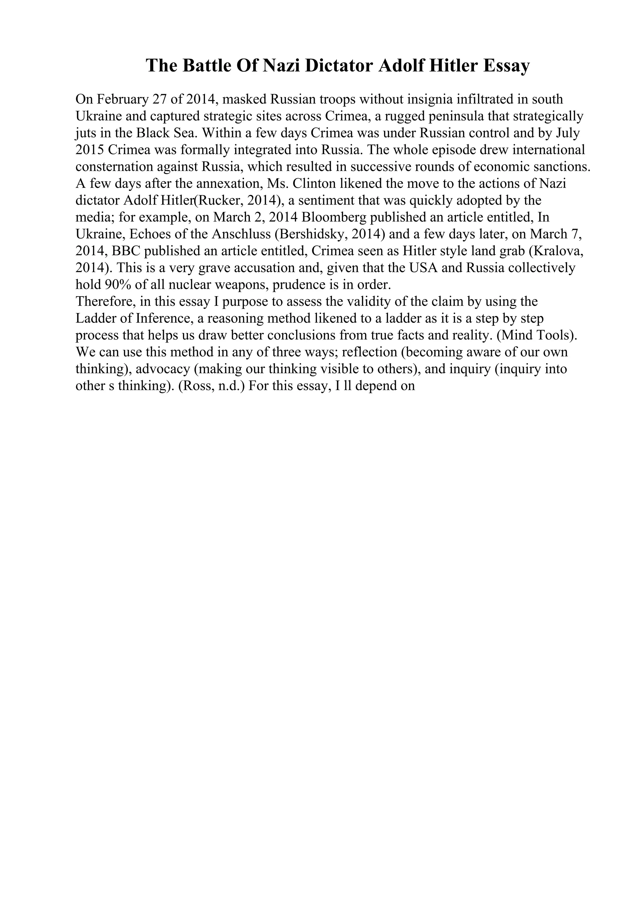 The Battle Of Nazi Dictator Adolf Hitler Essay
On February 27 of 2014, masked Russian troops without insignia infiltrated in south
Ukraine and captured strategic sites across Crimea, a rugged peninsula that strategically
juts in the Black Sea. Within a few days Crimea was under Russian control and by July
2015 Crimea was formally integrated into Russia. The whole episode drew international
consternation against Russia, which resulted in successive rounds of economic sanctions.
A few days after the annexation, Ms. Clinton likened the move to the actions of Nazi
dictator Adolf Hitler(Rucker, 2014), a sentiment that was quickly adopted by the
media; for example, on March 2, 2014 Bloomberg published an article entitled, In
Ukraine, Echoes of the Anschluss (Bershidsky, 2014) and a few days later, on March 7,
2014, BBC published an article entitled, Crimea seen as Hitler style land grab (Kralova,
2014). This is a very grave accusation and, given that the USA and Russia collectively
hold 90% of all nuclear weapons, prudence is in order.
Therefore, in this essay I purpose to assess the validity of the claim by using the
Ladder of Inference, a reasoning method likened to a ladder as it is a step by step
process that helps us draw better conclusions from true facts and reality. (Mind Tools).
We can use this method in any of three ways; reflection (becoming aware of our own
thinking), advocacy (making our thinking visible to others), and inquiry (inquiry into
other s thinking). (Ross, n.d.) For this essay, I ll depend on
 