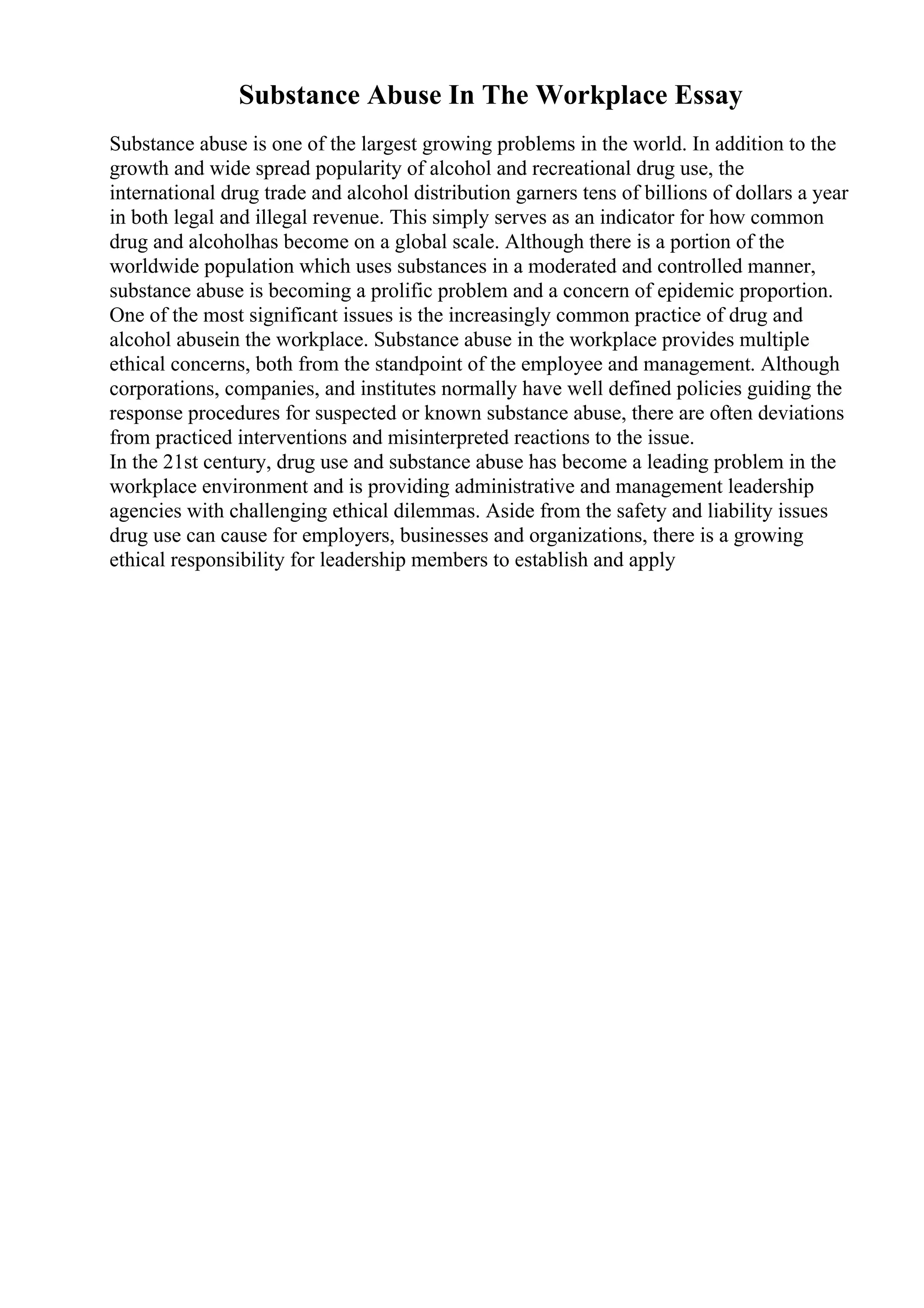 Substance Abuse In The Workplace Essay
Substance abuse is one of the largest growing problems in the world. In addition to the
growth and wide spread popularity of alcohol and recreational drug use, the
international drug trade and alcohol distribution garners tens of billions of dollars a year
in both legal and illegal revenue. This simply serves as an indicator for how common
drug and alcoholhas become on a global scale. Although there is a portion of the
worldwide population which uses substances in a moderated and controlled manner,
substance abuse is becoming a prolific problem and a concern of epidemic proportion.
One of the most significant issues is the increasingly common practice of drug and
alcohol abusein the workplace. Substance abuse in the workplace provides multiple
ethical concerns, both from the standpoint of the employee and management. Although
corporations, companies, and institutes normally have well defined policies guiding the
response procedures for suspected or known substance abuse, there are often deviations
from practiced interventions and misinterpreted reactions to the issue.
In the 21st century, drug use and substance abuse has become a leading problem in the
workplace environment and is providing administrative and management leadership
agencies with challenging ethical dilemmas. Aside from the safety and liability issues
drug use can cause for employers, businesses and organizations, there is a growing
ethical responsibility for leadership members to establish and apply
 