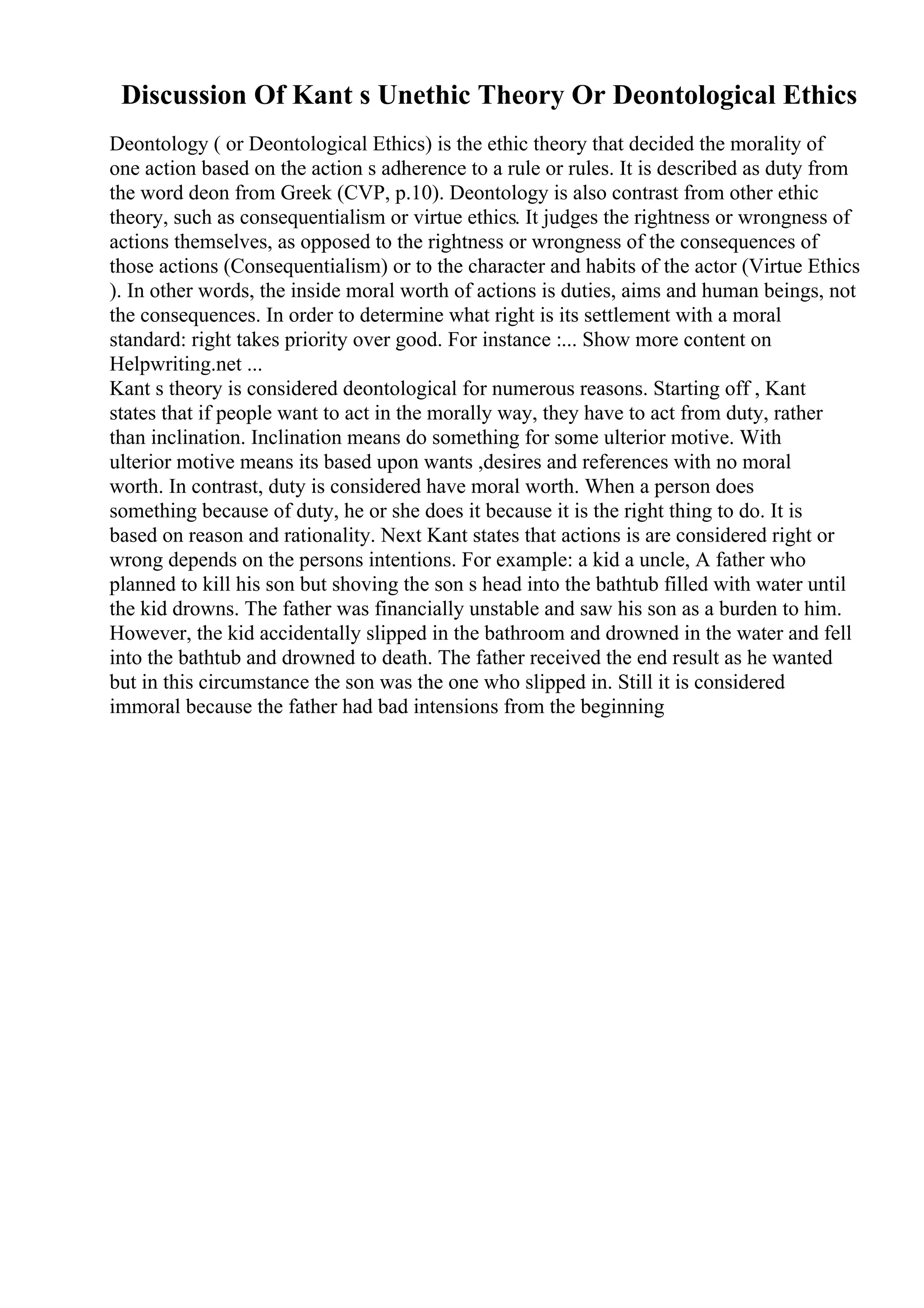 Discussion Of Kant s Unethic Theory Or Deontological Ethics
Deontology ( or Deontological Ethics) is the ethic theory that decided the morality of
one action based on the action s adherence to a rule or rules. It is described as duty from
the word deon from Greek (CVP, p.10). Deontology is also contrast from other ethic
theory, such as consequentialism or virtue ethics. It judges the rightness or wrongness of
actions themselves, as opposed to the rightness or wrongness of the consequences of
those actions (Consequentialism) or to the character and habits of the actor (Virtue Ethics
). In other words, the inside moral worth of actions is duties, aims and human beings, not
the consequences. In order to determine what right is its settlement with a moral
standard: right takes priority over good. For instance :... Show more content on
Helpwriting.net ...
Kant s theory is considered deontological for numerous reasons. Starting off , Kant
states that if people want to act in the morally way, they have to act from duty, rather
than inclination. Inclination means do something for some ulterior motive. With
ulterior motive means its based upon wants ,desires and references with no moral
worth. In contrast, duty is considered have moral worth. When a person does
something because of duty, he or she does it because it is the right thing to do. It is
based on reason and rationality. Next Kant states that actions is are considered right or
wrong depends on the persons intentions. For example: a kid a uncle, A father who
planned to kill his son but shoving the son s head into the bathtub filled with water until
the kid drowns. The father was financially unstable and saw his son as a burden to him.
However, the kid accidentally slipped in the bathroom and drowned in the water and fell
into the bathtub and drowned to death. The father received the end result as he wanted
but in this circumstance the son was the one who slipped in. Still it is considered
immoral because the father had bad intensions from the beginning
 