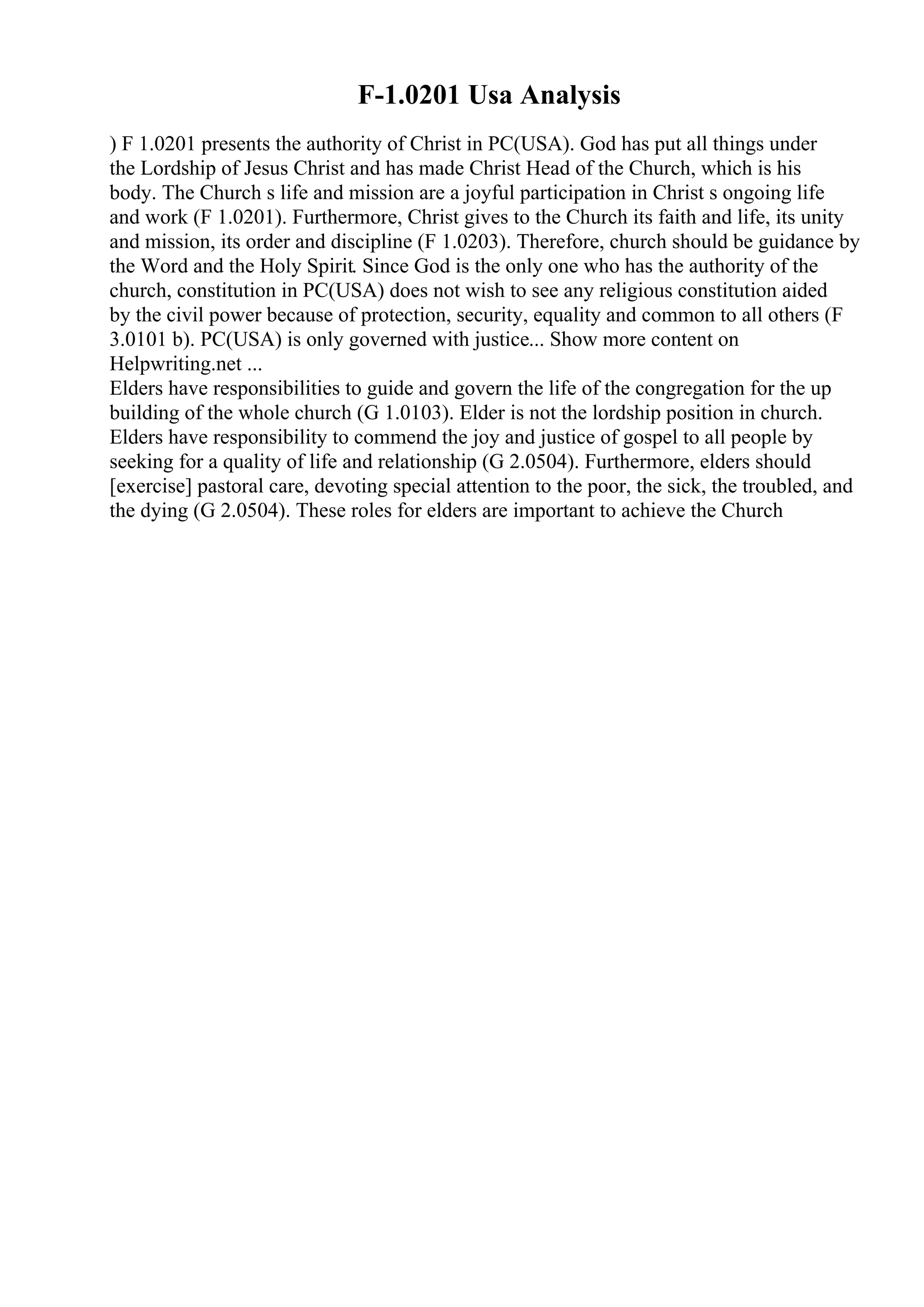 F-1.0201 Usa Analysis
) F 1.0201 presents the authority of Christ in PC(USA). God has put all things under
the Lordship of Jesus Christ and has made Christ Head of the Church, which is his
body. The Church s life and mission are a joyful participation in Christ s ongoing life
and work (F 1.0201). Furthermore, Christ gives to the Church its faith and life, its unity
and mission, its order and discipline (F 1.0203). Therefore, church should be guidance by
the Word and the Holy Spirit. Since God is the only one who has the authority of the
church, constitution in PC(USA) does not wish to see any religious constitution aided
by the civil power because of protection, security, equality and common to all others (F
3.0101 b). PC(USA) is only governed with justice... Show more content on
Helpwriting.net ...
Elders have responsibilities to guide and govern the life of the congregation for the up
building of the whole church (G 1.0103). Elder is not the lordship position in church.
Elders have responsibility to commend the joy and justice of gospel to all people by
seeking for a quality of life and relationship (G 2.0504). Furthermore, elders should
[exercise] pastoral care, devoting special attention to the poor, the sick, the troubled, and
the dying (G 2.0504). These roles for elders are important to achieve the Church
 