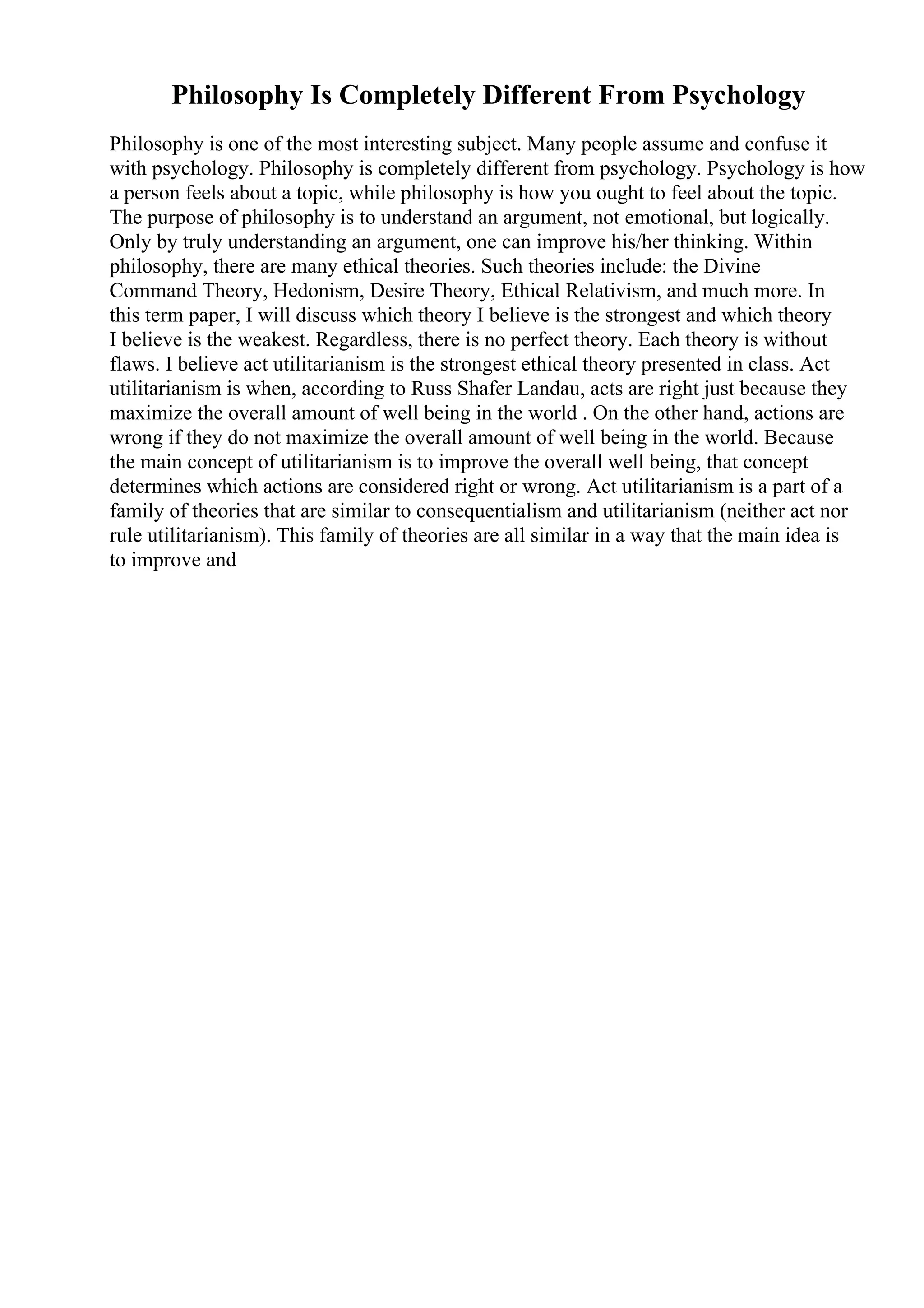 Philosophy Is Completely Different From Psychology
Philosophy is one of the most interesting subject. Many people assume and confuse it
with psychology. Philosophy is completely different from psychology. Psychology is how
a person feels about a topic, while philosophy is how you ought to feel about the topic.
The purpose of philosophy is to understand an argument, not emotional, but logically.
Only by truly understanding an argument, one can improve his/her thinking. Within
philosophy, there are many ethical theories. Such theories include: the Divine
Command Theory, Hedonism, Desire Theory, Ethical Relativism, and much more. In
this term paper, I will discuss which theory I believe is the strongest and which theory
I believe is the weakest. Regardless, there is no perfect theory. Each theory is without
flaws. I believe act utilitarianism is the strongest ethical theory presented in class. Act
utilitarianism is when, according to Russ Shafer Landau, acts are right just because they
maximize the overall amount of well being in the world . On the other hand, actions are
wrong if they do not maximize the overall amount of well being in the world. Because
the main concept of utilitarianism is to improve the overall well being, that concept
determines which actions are considered right or wrong. Act utilitarianism is a part of a
family of theories that are similar to consequentialism and utilitarianism (neither act nor
rule utilitarianism). This family of theories are all similar in a way that the main idea is
to improve and
 