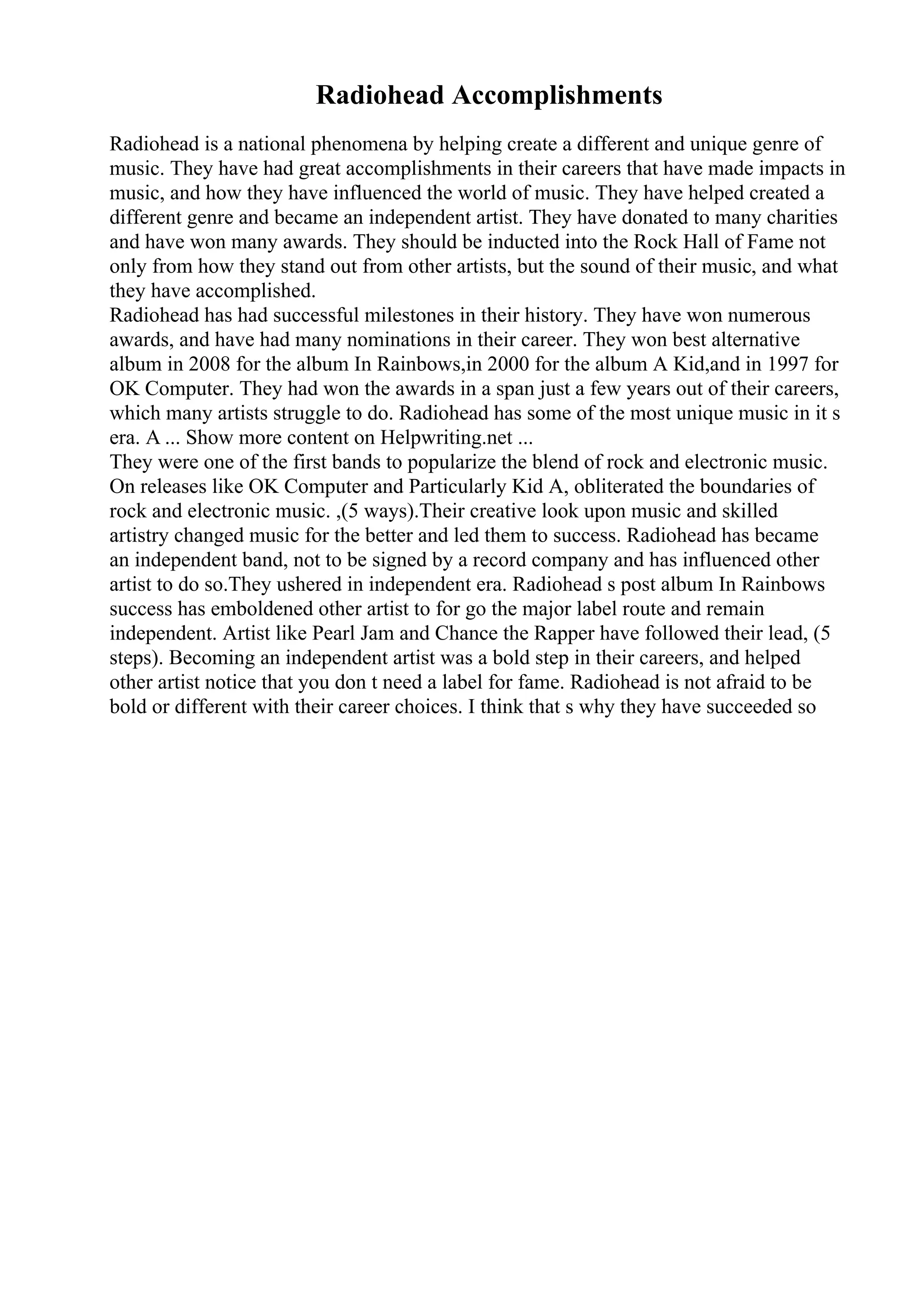 Radiohead Accomplishments
Radiohead is a national phenomena by helping create a different and unique genre of
music. They have had great accomplishments in their careers that have made impacts in
music, and how they have influenced the world of music. They have helped created a
different genre and became an independent artist. They have donated to many charities
and have won many awards. They should be inducted into the Rock Hall of Fame not
only from how they stand out from other artists, but the sound of their music, and what
they have accomplished.
Radiohead has had successful milestones in their history. They have won numerous
awards, and have had many nominations in their career. They won best alternative
album in 2008 for the album In Rainbows,in 2000 for the album A Kid,and in 1997 for
OK Computer. They had won the awards in a span just a few years out of their careers,
which many artists struggle to do. Radiohead has some of the most unique music in it s
era. A ... Show more content on Helpwriting.net ...
They were one of the first bands to popularize the blend of rock and electronic music.
On releases like OK Computer and Particularly Kid A, obliterated the boundaries of
rock and electronic music. ,(5 ways).Their creative look upon music and skilled
artistry changed music for the better and led them to success. Radiohead has became
an independent band, not to be signed by a record company and has influenced other
artist to do so.They ushered in independent era. Radiohead s post album In Rainbows
success has emboldened other artist to for go the major label route and remain
independent. Artist like Pearl Jam and Chance the Rapper have followed their lead, (5
steps). Becoming an independent artist was a bold step in their careers, and helped
other artist notice that you don t need a label for fame. Radiohead is not afraid to be
bold or different with their career choices. I think that s why they have succeeded so
 