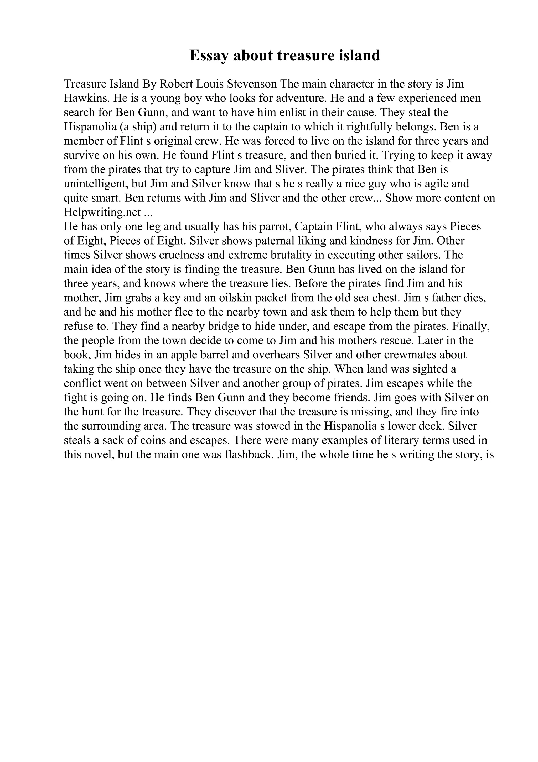 Essay about treasure island
Treasure Island By Robert Louis Stevenson The main character in the story is Jim
Hawkins. He is a young boy who looks for adventure. He and a few experienced men
search for Ben Gunn, and want to have him enlist in their cause. They steal the
Hispanolia (a ship) and return it to the captain to which it rightfully belongs. Ben is a
member of Flint s original crew. He was forced to live on the island for three years and
survive on his own. He found Flint s treasure, and then buried it. Trying to keep it away
from the pirates that try to capture Jim and Sliver. The pirates think that Ben is
unintelligent, but Jim and Silver know that s he s really a nice guy who is agile and
quite smart. Ben returns with Jim and Sliver and the other crew... Show more content on
Helpwriting.net ...
He has only one leg and usually has his parrot, Captain Flint, who always says Pieces
of Eight, Pieces of Eight. Silver shows paternal liking and kindness for Jim. Other
times Silver shows cruelness and extreme brutality in executing other sailors. The
main idea of the story is finding the treasure. Ben Gunn has lived on the island for
three years, and knows where the treasure lies. Before the pirates find Jim and his
mother, Jim grabs a key and an oilskin packet from the old sea chest. Jim s father dies,
and he and his mother flee to the nearby town and ask them to help them but they
refuse to. They find a nearby bridge to hide under, and escape from the pirates. Finally,
the people from the town decide to come to Jim and his mothers rescue. Later in the
book, Jim hides in an apple barrel and overhears Silver and other crewmates about
taking the ship once they have the treasure on the ship. When land was sighted a
conflict went on between Silver and another group of pirates. Jim escapes while the
fight is going on. He finds Ben Gunn and they become friends. Jim goes with Silver on
the hunt for the treasure. They discover that the treasure is missing, and they fire into
the surrounding area. The treasure was stowed in the Hispanolia s lower deck. Silver
steals a sack of coins and escapes. There were many examples of literary terms used in
this novel, but the main one was flashback. Jim, the whole time he s writing the story, is
 