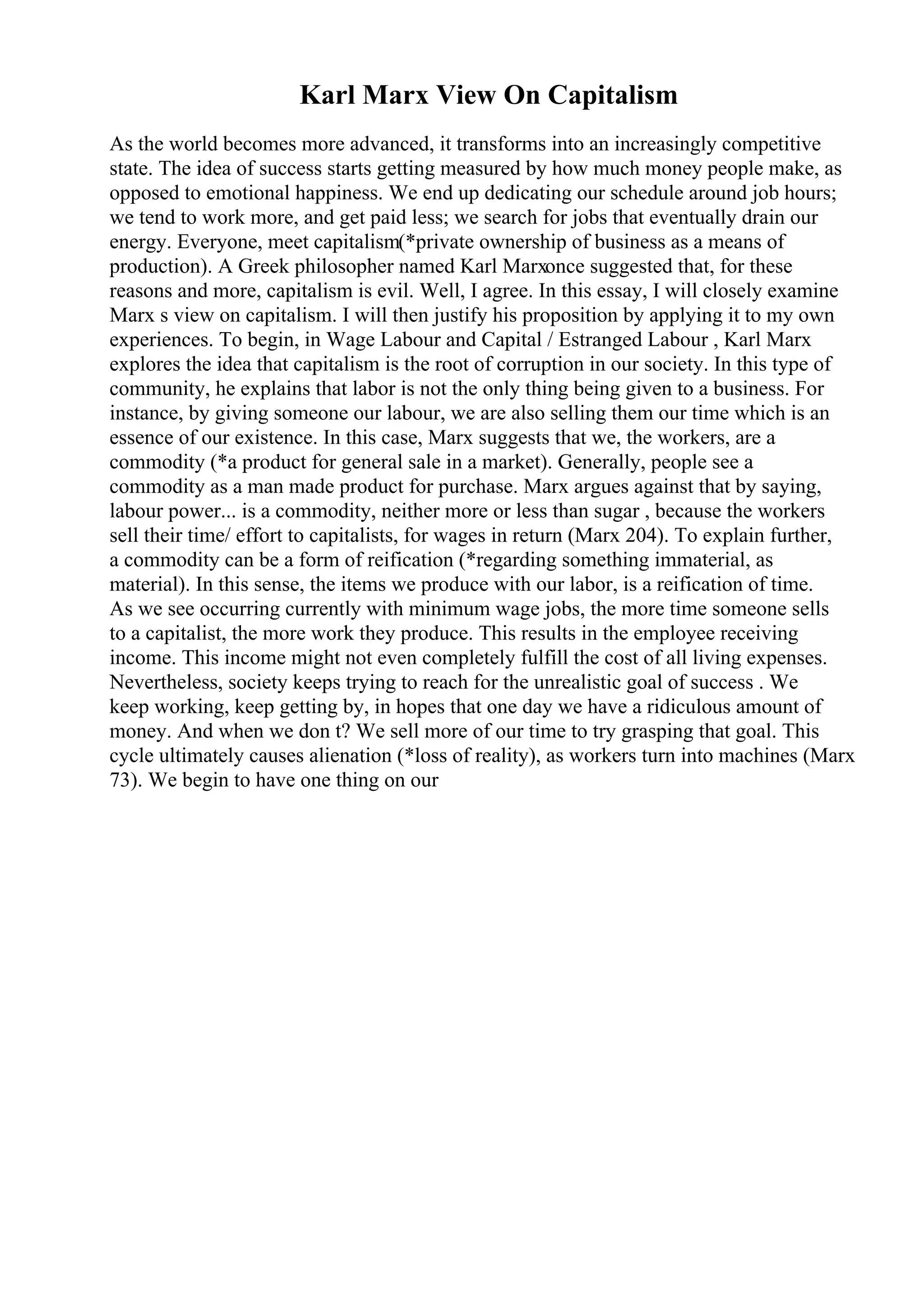 Karl Marx View On Capitalism
As the world becomes more advanced, it transforms into an increasingly competitive
state. The idea of success starts getting measured by how much money people make, as
opposed to emotional happiness. We end up dedicating our schedule around job hours;
we tend to work more, and get paid less; we search for jobs that eventually drain our
energy. Everyone, meet capitalism(*private ownership of business as a means of
production). A Greek philosopher named Karl Marxonce suggested that, for these
reasons and more, capitalism is evil. Well, I agree. In this essay, I will closely examine
Marx s view on capitalism. I will then justify his proposition by applying it to my own
experiences. To begin, in Wage Labour and Capital / Estranged Labour , Karl Marx
explores the idea that capitalism is the root of corruption in our society. In this type of
community, he explains that labor is not the only thing being given to a business. For
instance, by giving someone our labour, we are also selling them our time which is an
essence of our existence. In this case, Marx suggests that we, the workers, are a
commodity (*a product for general sale in a market). Generally, people see a
commodity as a man made product for purchase. Marx argues against that by saying,
labour power... is a commodity, neither more or less than sugar , because the workers
sell their time/ effort to capitalists, for wages in return (Marx 204). To explain further,
a commodity can be a form of reification (*regarding something immaterial, as
material). In this sense, the items we produce with our labor, is a reification of time.
As we see occurring currently with minimum wage jobs, the more time someone sells
to a capitalist, the more work they produce. This results in the employee receiving
income. This income might not even completely fulfill the cost of all living expenses.
Nevertheless, society keeps trying to reach for the unrealistic goal of success . We
keep working, keep getting by, in hopes that one day we have a ridiculous amount of
money. And when we don t? We sell more of our time to try grasping that goal. This
cycle ultimately causes alienation (*loss of reality), as workers turn into machines (Marx
73). We begin to have one thing on our
 