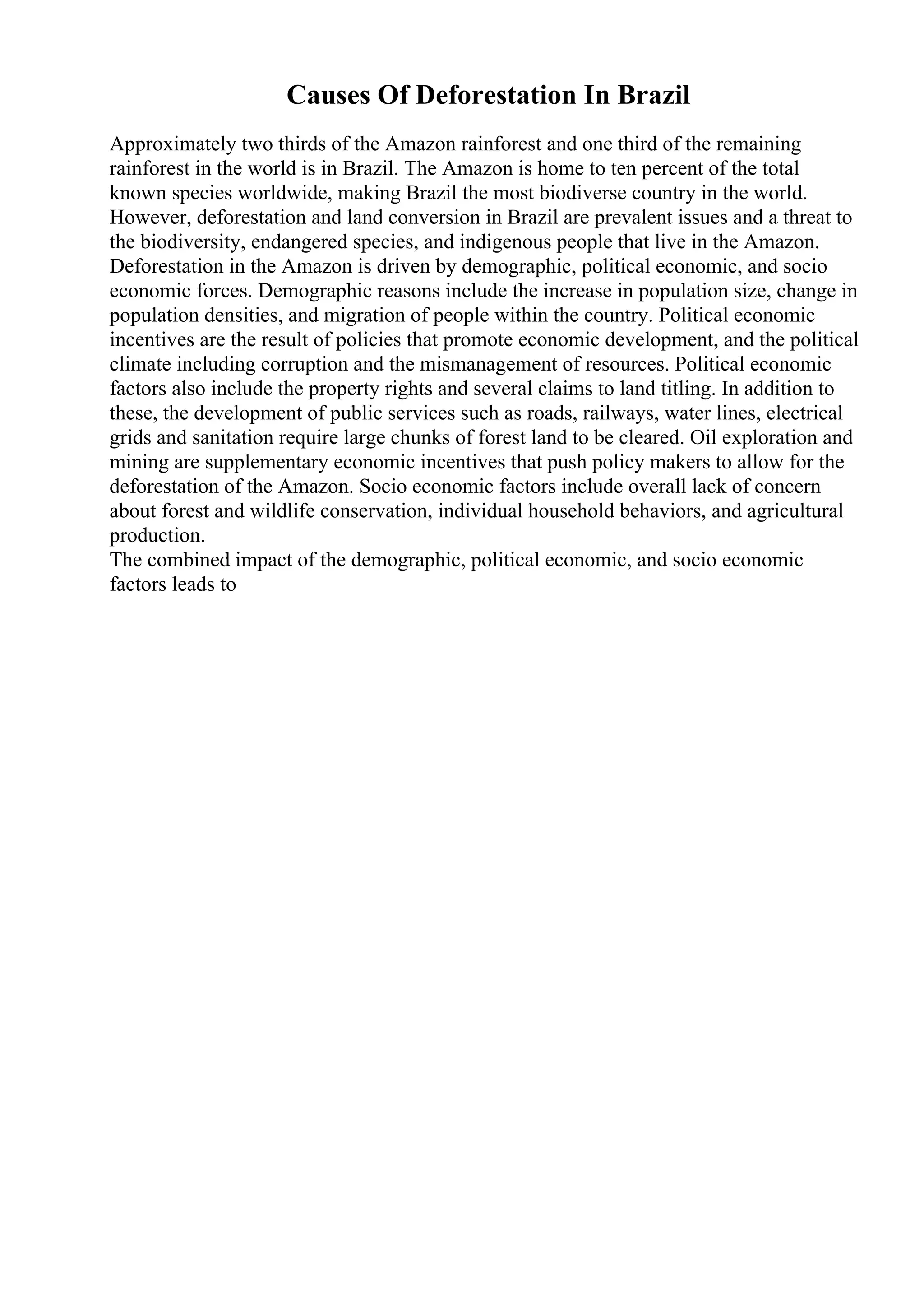 Causes Of Deforestation In Brazil
Approximately two thirds of the Amazon rainforest and one third of the remaining
rainforest in the world is in Brazil. The Amazon is home to ten percent of the total
known species worldwide, making Brazil the most biodiverse country in the world.
However, deforestation and land conversion in Brazil are prevalent issues and a threat to
the biodiversity, endangered species, and indigenous people that live in the Amazon.
Deforestation in the Amazon is driven by demographic, political economic, and socio
economic forces. Demographic reasons include the increase in population size, change in
population densities, and migration of people within the country. Political economic
incentives are the result of policies that promote economic development, and the political
climate including corruption and the mismanagement of resources. Political economic
factors also include the property rights and several claims to land titling. In addition to
these, the development of public services such as roads, railways, water lines, electrical
grids and sanitation require large chunks of forest land to be cleared. Oil exploration and
mining are supplementary economic incentives that push policy makers to allow for the
deforestation of the Amazon. Socio economic factors include overall lack of concern
about forest and wildlife conservation, individual household behaviors, and agricultural
production.
The combined impact of the demographic, political economic, and socio economic
factors leads to
 