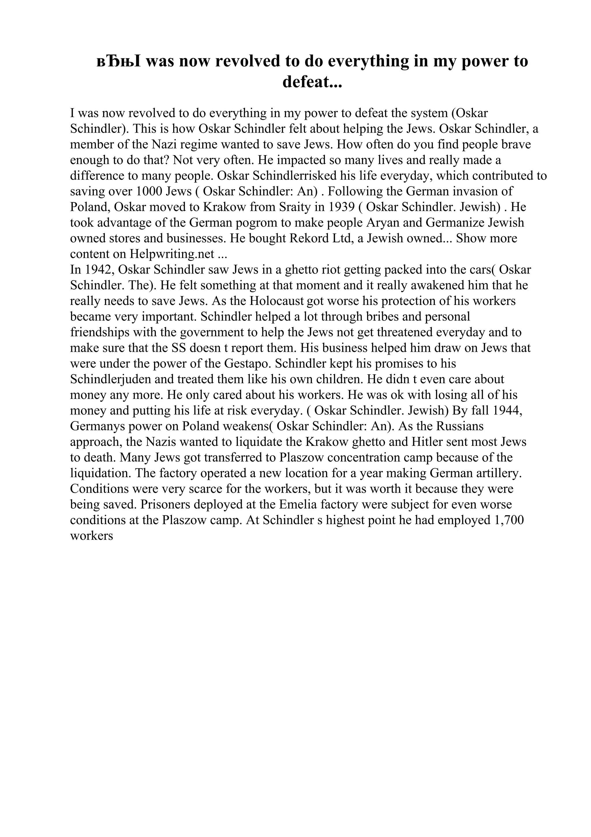 вЂњI was now revolved to do everything in my power to
defeat...
I was now revolved to do everything in my power to defeat the system (Oskar
Schindler). This is how Oskar Schindler felt about helping the Jews. Oskar Schindler, a
member of the Nazi regime wanted to save Jews. How often do you find people brave
enough to do that? Not very often. He impacted so many lives and really made a
difference to many people. Oskar Schindlerrisked his life everyday, which contributed to
saving over 1000 Jews ( Oskar Schindler: An) . Following the German invasion of
Poland, Oskar moved to Krakow from Sraity in 1939 ( Oskar Schindler. Jewish) . He
took advantage of the German pogrom to make people Aryan and Germanize Jewish
owned stores and businesses. He bought Rekord Ltd, a Jewish owned... Show more
content on Helpwriting.net ...
In 1942, Oskar Schindler saw Jews in a ghetto riot getting packed into the cars( Oskar
Schindler. The). He felt something at that moment and it really awakened him that he
really needs to save Jews. As the Holocaust got worse his protection of his workers
became very important. Schindler helped a lot through bribes and personal
friendships with the government to help the Jews not get threatened everyday and to
make sure that the SS doesn t report them. His business helped him draw on Jews that
were under the power of the Gestapo. Schindler kept his promises to his
Schindlerjuden and treated them like his own children. He didn t even care about
money any more. He only cared about his workers. He was ok with losing all of his
money and putting his life at risk everyday. ( Oskar Schindler. Jewish) By fall 1944,
Germanys power on Poland weakens( Oskar Schindler: An). As the Russians
approach, the Nazis wanted to liquidate the Krakow ghetto and Hitler sent most Jews
to death. Many Jews got transferred to Plaszow concentration camp because of the
liquidation. The factory operated a new location for a year making German artillery.
Conditions were very scarce for the workers, but it was worth it because they were
being saved. Prisoners deployed at the Emelia factory were subject for even worse
conditions at the Plaszow camp. At Schindler s highest point he had employed 1,700
workers
 