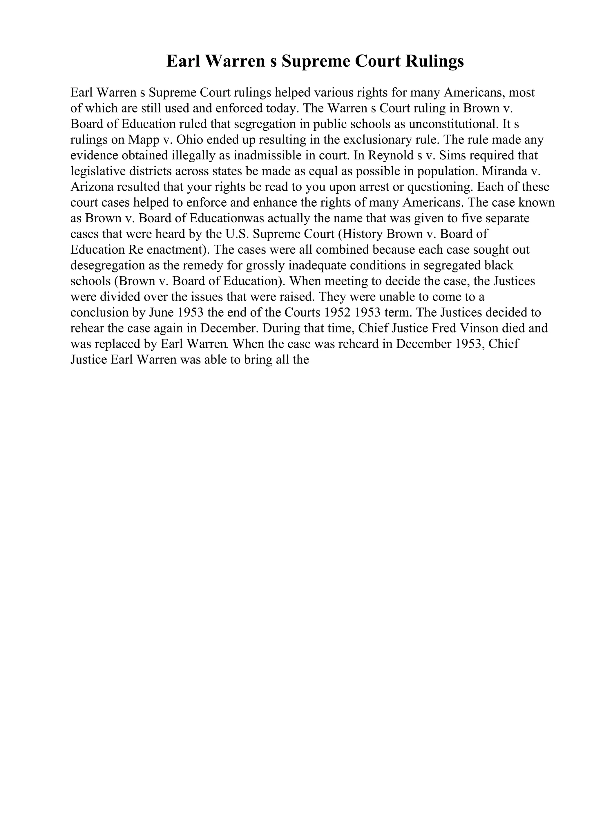 Earl Warren s Supreme Court Rulings
Earl Warren s Supreme Court rulings helped various rights for many Americans, most
of which are still used and enforced today. The Warren s Court ruling in Brown v.
Board of Education ruled that segregation in public schools as unconstitutional. It s
rulings on Mapp v. Ohio ended up resulting in the exclusionary rule. The rule made any
evidence obtained illegally as inadmissible in court. In Reynold s v. Sims required that
legislative districts across states be made as equal as possible in population. Miranda v.
Arizona resulted that your rights be read to you upon arrest or questioning. Each of these
court cases helped to enforce and enhance the rights of many Americans. The case known
as Brown v. Board of Educationwas actually the name that was given to five separate
cases that were heard by the U.S. Supreme Court (History Brown v. Board of
Education Re enactment). The cases were all combined because each case sought out
desegregation as the remedy for grossly inadequate conditions in segregated black
schools (Brown v. Board of Education). When meeting to decide the case, the Justices
were divided over the issues that were raised. They were unable to come to a
conclusion by June 1953 the end of the Courts 1952 1953 term. The Justices decided to
rehear the case again in December. During that time, Chief Justice Fred Vinson died and
was replaced by Earl Warren. When the case was reheard in December 1953, Chief
Justice Earl Warren was able to bring all the
 