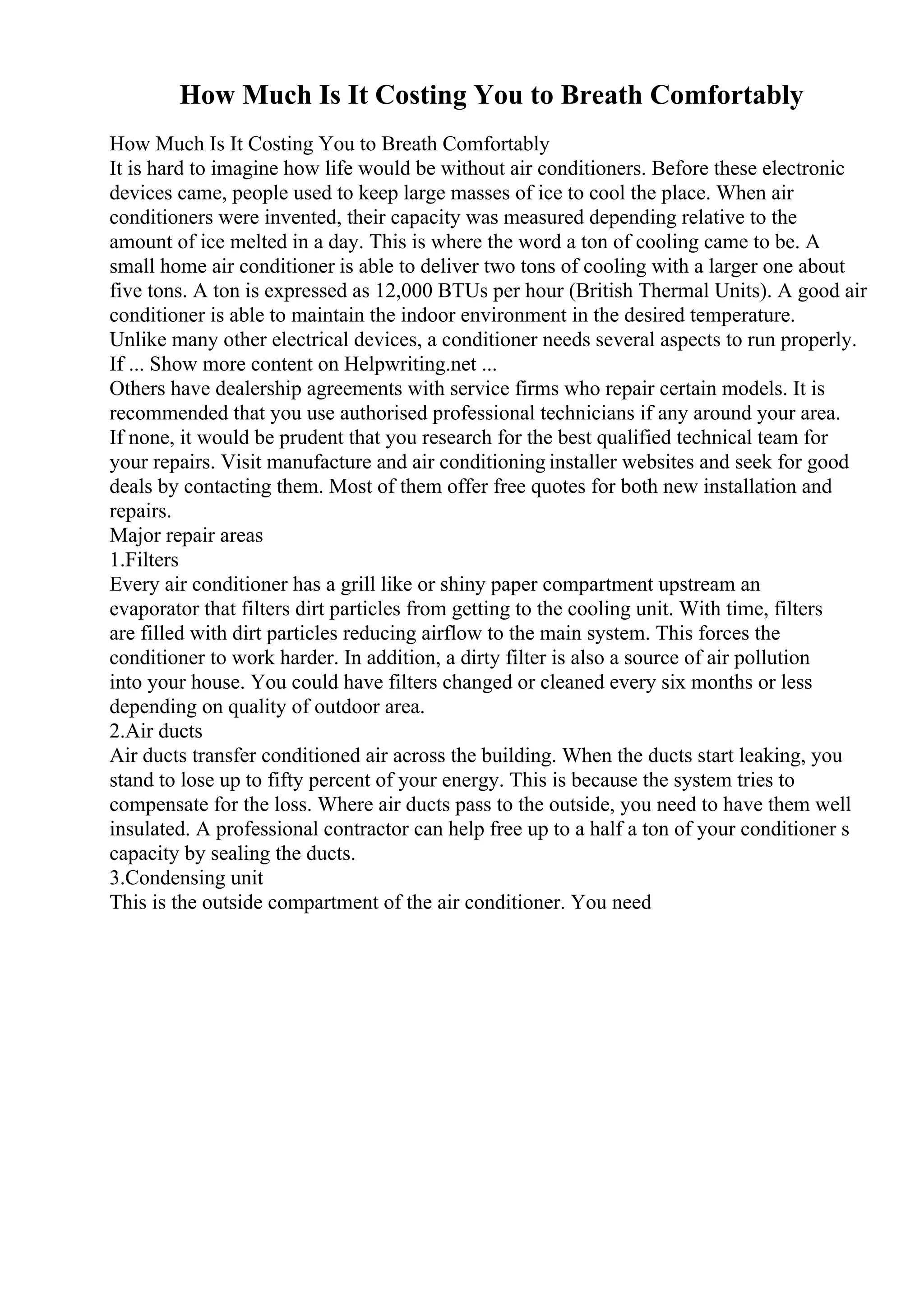 How Much Is It Costing You to Breath Comfortably
How Much Is It Costing You to Breath Comfortably
It is hard to imagine how life would be without air conditioners. Before these electronic
devices came, people used to keep large masses of ice to cool the place. When air
conditioners were invented, their capacity was measured depending relative to the
amount of ice melted in a day. This is where the word a ton of cooling came to be. A
small home air conditioner is able to deliver two tons of cooling with a larger one about
five tons. A ton is expressed as 12,000 BTUs per hour (British Thermal Units). A good air
conditioner is able to maintain the indoor environment in the desired temperature.
Unlike many other electrical devices, a conditioner needs several aspects to run properly.
If ... Show more content on Helpwriting.net ...
Others have dealership agreements with service firms who repair certain models. It is
recommended that you use authorised professional technicians if any around your area.
If none, it would be prudent that you research for the best qualified technical team for
your repairs. Visit manufacture and air conditioning installer websites and seek for good
deals by contacting them. Most of them offer free quotes for both new installation and
repairs.
Major repair areas
1.Filters
Every air conditioner has a grill like or shiny paper compartment upstream an
evaporator that filters dirt particles from getting to the cooling unit. With time, filters
are filled with dirt particles reducing airflow to the main system. This forces the
conditioner to work harder. In addition, a dirty filter is also a source of air pollution
into your house. You could have filters changed or cleaned every six months or less
depending on quality of outdoor area.
2.Air ducts
Air ducts transfer conditioned air across the building. When the ducts start leaking, you
stand to lose up to fifty percent of your energy. This is because the system tries to
compensate for the loss. Where air ducts pass to the outside, you need to have them well
insulated. A professional contractor can help free up to a half a ton of your conditioner s
capacity by sealing the ducts.
3.Condensing unit
This is the outside compartment of the air conditioner. You need
 