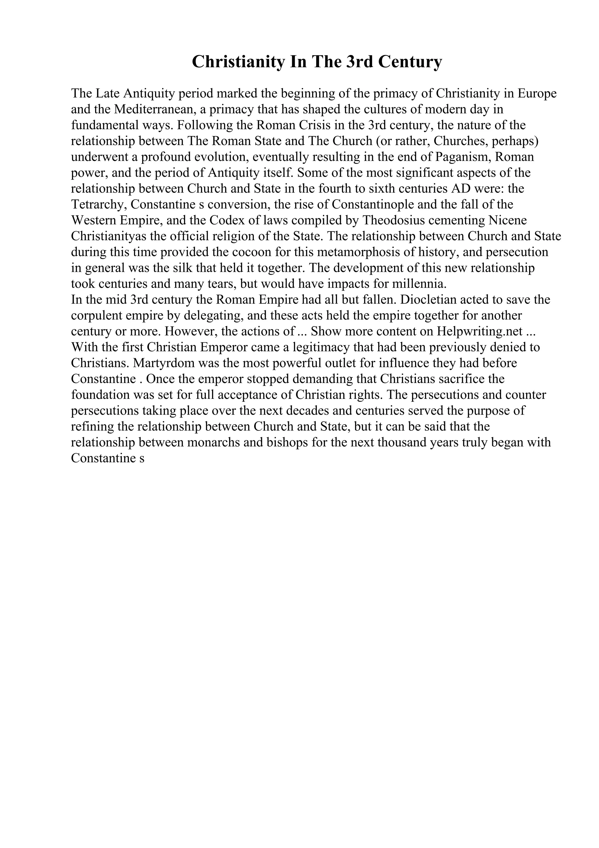 Christianity In The 3rd Century
The Late Antiquity period marked the beginning of the primacy of Christianity in Europe
and the Mediterranean, a primacy that has shaped the cultures of modern day in
fundamental ways. Following the Roman Crisis in the 3rd century, the nature of the
relationship between The Roman State and The Church (or rather, Churches, perhaps)
underwent a profound evolution, eventually resulting in the end of Paganism, Roman
power, and the period of Antiquity itself. Some of the most significant aspects of the
relationship between Church and State in the fourth to sixth centuries AD were: the
Tetrarchy, Constantine s conversion, the rise of Constantinople and the fall of the
Western Empire, and the Codex of laws compiled by Theodosius cementing Nicene
Christianityas the official religion of the State. The relationship between Church and State
during this time provided the cocoon for this metamorphosis of history, and persecution
in general was the silk that held it together. The development of this new relationship
took centuries and many tears, but would have impacts for millennia.
In the mid 3rd century the Roman Empire had all but fallen. Diocletian acted to save the
corpulent empire by delegating, and these acts held the empire together for another
century or more. However, the actions of ... Show more content on Helpwriting.net ...
With the first Christian Emperor came a legitimacy that had been previously denied to
Christians. Martyrdom was the most powerful outlet for influence they had before
Constantine . Once the emperor stopped demanding that Christians sacrifice the
foundation was set for full acceptance of Christian rights. The persecutions and counter
persecutions taking place over the next decades and centuries served the purpose of
refining the relationship between Church and State, but it can be said that the
relationship between monarchs and bishops for the next thousand years truly began with
Constantine s
 