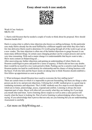Essay about week 6 case analysis
Week 6 Case Analysis
MKTG 301
1. Harris told Houston that he needed a couple of weeks to think about his proposal. How should
Houston handle this?
Harris is using what is called a time objection also known as stalling technique. In this particular
case study Harris already has the need fulfilled by a different supplier and while they have had a
few late deliveries Harris need to determine if it worth going through all of the work to get set up
a new vendor. The time objection is often one of the hardest objections to gauge because it can
mean many different things. In certain cases changing product can be a major process and can be
very time consuming. With such a major change it is understandable that buyers want to take ...
Show more content on Helpwriting.net ...
After uncovering any further objections and gaining an understanding of where Harris sits,
Houston could begin to press and push for a sense of urgency. If Harris did not have any doubts
there would be no need for a two week period to think. Pushing can be a sensitive task because if
Houston pushes too hard he could destroy his relationship and his chance of doing business with
the buyer. If all else fails and the buyer insists on taking time to think Houston should establish a
firm follow up appointment as soon as possible.
3. What techniques should Houston have used to overcome the fore stalling tactic?
There are certain times in which it is impossible to prevent forestalling, but there are things a sales
person can do to try and prevent objections. Utilizing the LAARC method gives is a good step in
combating resistance and objections. The LAARC methods uses five steps to avoid objections
which are to listen, acknowledge, assess, respond and confirm. Listening is always the most
important part of sales. Buyer will often tell you exactly what they are looking for if you keep
you mouth shut and listen. Active listening shows respect as well as arms a sales person will
exactly what the buyer is looking for. Part of active listening is acknowledging what a buyer is
saying. If you acknowledge that it proves that not only are you listening but you are understanding.
Assessment is carefully
... Get more on HelpWriting.net ...
 
