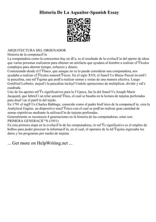 Historia De La Aquaitor-Spanish Essay
ARQUITECTURA DEL ORDENADOR
Historia de la computaciГіn
La computadora como la conocemos hay en dГa, es el resultado de la evoluciГіn del aporte de ideas
que varias personas realizaron para obtener un artefacto que ayudara al hombre a realizar cГЎlculos
complejos para ahorrar tiempo, esfuerzo y dinero.
Comenzando desde el ГЎbaco, que aunque no se lo puede considerar una computadora, nos
ayudaba a realizar cГЎlculos matemГЎticos. En el siglo XVll, el francГ©s Blaise Pascal inventГі
la pascalina, una mГЎquina que podГa realizar sumas y restas de una manera efectiva. Luego
Gottfried Leibnitz, mejorГі la pascalina incluyГ©ndole operaciones de multiplicar, dividir y raГz
cuadrada.
Uno de los aportes mГЎs significativos para la Г©poca, fue la del francГ©s Joseph Marie
Jacquard, que fabricГі un telar automГЎtico, el cual se basaba en la lectura de tarjetas perforadas
para diseГ±ar el patrГіn del tejido.
En 1791 el inglГ©s Charles Babbage, conocido como el padre histГіrico de la computaciГіn, crea la
Analytical Engine, un dispositivo mecГЎnico con el cual se podГan realizar gran cantidad de
sumas repetitivas mediante la utilizaciГіn de tarjetas perforadas.
Generalmente se reconocen 4 generaciones en la historia de las computadoras, estas son:
PRIMERA GENERACIГ“N (1951)
En esta primera etapa en la evoluciГіn de las computadoras, lo mГЎs significativo es el empleo de
bulbos para poder procesar la informaciГіn, en el cual, el operario de la mГЎquina ingresaba los
datos y los programas por medio de tarjetas
... Get more on HelpWriting.net ...
 