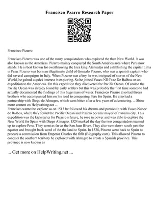 Francisco Pzarro Research Paper
Francisco Pizarro
Francisco Pizarro was one of the many conquistadors who explored the then New World. It was
also known as the Americas. Pizarro mainly conquered the South America area where Peru now
stands. He is best known for overthrowing the Inca king Atahualpa and establishing the capital Lima
in Peru. Pizarro was born an illegitimate child of Gonzalo Pizarro, who was a spanish captain who
did several campaigns in Italy. When Pizarro was a boy he was intrigued of stories of the New
World, he gained a quick interest in exploring. So he joined Vasco NГєГ±ez De Balboa on an
expedition to the Americas. On this expedition they discovered the Pacific Ocean. Of course the
Pacific Ocean was already found by early settlers but this was probably the first time someone had
actually documented the findings of this huge mass of water. Francisco Pizarro also had threes
brothers who accompanied him on his road to conquering Peru for Spain. He also had a
partnership with Diego de Almagro, which went bitter after a few years of adventuring. ... Show
more content on Helpwriting.net ...
Francisco wanted to explore so on 1513 he followed his dreams and pursued it with Vasco Nunez
de Balboa, where they found the Pacific Ocean and Pizarro became mayor of Panama city. This
expedition was the kickstarter for Pizarro s future, he rose in power and was able to explore the
New World for Spain with Diego Almagro. 1524 marked the day the two conquistadors teamed
up to explore Peru. They went as far as the San Juan River. They also went down south past the
equator and brought back word of the the land to Spain. In 1528, Pizarro went back to Spain to
procure a commission from Emperor Charles the fifth (Biography.com). This allowed Pizarro to
conquer the southern territory he explored with Almagro to create a Spanish province. This
province is now known as
... Get more on HelpWriting.net ...
 
