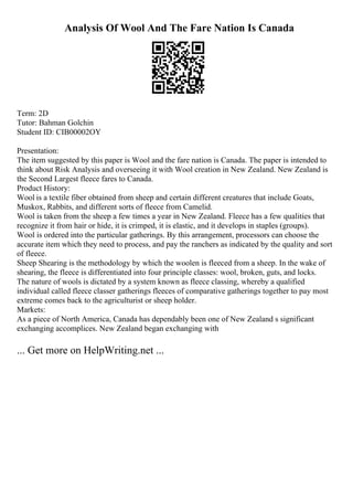 Analysis Of Wool And The Fare Nation Is Canada
Term: 2D
Tutor: Bahman Golchin
Student ID: CIB00002OY
Presentation:
The item suggested by this paper is Wool and the fare nation is Canada. The paper is intended to
think about Risk Analysis and overseeing it with Wool creation in New Zealand. New Zealand is
the Second Largest fleece fares to Canada.
Product History:
Wool is a textile fiber obtained from sheep and certain different creatures that include Goats,
Muskox, Rabbits, and different sorts of fleece from Camelid.
Wool is taken from the sheep a few times a year in New Zealand. Fleece has a few qualities that
recognize it from hair or hide, it is crimped, it is elastic, and it develops in staples (groups).
Wool is ordered into the particular gatherings. By this arrangement, processors can choose the
accurate item which they need to process, and pay the ranchers as indicated by the quality and sort
of fleece.
Sheep Shearing is the methodology by which the woolen is fleeced from a sheep. In the wake of
shearing, the fleece is differentiated into four principle classes: wool, broken, guts, and locks.
The nature of wools is dictated by a system known as fleece classing, whereby a qualified
individual called fleece classer gatherings fleeces of comparative gatherings together to pay most
extreme comes back to the agriculturist or sheep holder.
Markets:
As a piece of North America, Canada has dependably been one of New Zealand s significant
exchanging accomplices. New Zealand began exchanging with
... Get more on HelpWriting.net ...
 
