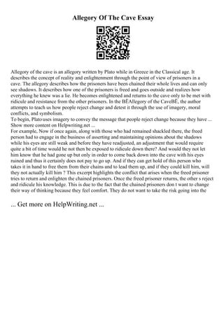 Allegory Of The Cave Essay
Allegory of the cave is an allegory written by Plato while in Greece in the Classical age. It
describes the concept of reality and enlightenment through the point of view of prisoners in a
cave. The allegory describes how the prisoners have been chained their whole lives and can only
see shadows. It describes how one of the prisoners is freed and goes outside and realizes how
everything he knew was a lie. He becomes enlightened and returns to the cave only to be met with
ridicule and resistance from the other prisoners. In the ВЁAllegory of the CaveВЁ, the author
attempts to teach us how people reject change and detest it through the use of imagery, moral
conflicts, and symbolism.
To begin, Plato uses imagery to convey the message that people reject change because they have ...
Show more content on Helpwriting.net ...
For example, Now if once again, along with those who had remained shackled there, the freed
person had to engage in the business of asserting and maintaining opinions about the shadows
while his eyes are still weak and before they have readjusted, an adjustment that would require
quite a bit of time would he not then be exposed to ridicule down there? And would they not let
him know that he had gone up but only in order to come back down into the cave with his eyes
ruined and thus it certainly does not pay to go up. And if they can get hold of this person who
takes it in hand to free them from their chains and to lead them up, and if they could kill him, will
they not actually kill him ? This excerpt highlights the conflict that arises when the freed prisoner
tries to return and enlighten the chained prisoners. Once the freed prisoner returns, the other s reject
and ridicule his knowledge. This is due to the fact that the chained prisoners don t want to change
their way of thinking because they feel comfort. They do not want to take the risk going into the
... Get more on HelpWriting.net ...
 