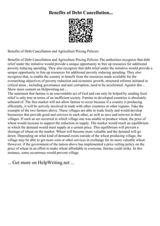 Benefits of Debt Cancellation...
Benefits of Debt Cancellation and Agriculture Pricing Policies
Benefits of Debt Cancellation and Agriculture Pricing Policies The authorities recognize that debt
relief under the initiative would provide a unique opportunity to free up resources for additional
poverty reducing spending. They also recognize that debt relief under the initiative would provide a
unique opportunity to free up resources for additional poverty reducing spending. They also
recognize that, to enable the country to benefit from the resources made available for the
overarching objectives of poverty reduction and economic growth, structural reforms initiated in
critical areas , including governance and anti corruption, need to be accelerated. Against this ...
Show more content on Helpwriting.net ...
The statement that famine is an unavoidable act of God and can only be helped by sending food
relief is only true in terms of an inefficient society. Famine in developed countries is absolutely
unheard of. The free market will not allow famine to occur because if a country is producing
efficiently, it will be actively involved in trade with other countries or other regions. Take the
example of the two farmers above. These villages are able to trade freely and would develop
businesses that provide good and services to each other, as well as save and reinvest in their
villages. If such an act occurred in which village one was unable to produce wheat, the price of
wheat would increase to support the reduction in supply. The market would reach an equilibrium
in which the demand would meet supply at a certain price. This equilibrium will prevent a
shortage of wheat on the market. Wheat will become more valuable and the demand will go
down. Depending on what kind of demand exists outside of the wheat producing village, the
village may be able to get more corn or other services in exchange for its more valuable wheat.
However, if the government of the nation above has implemented a price ceiling policy on the
price of wheat in an effort to make wheat affordable to everyone, famine could strike. In this
instance, some occurrence would prevent village
... Get more on HelpWriting.net ...
 