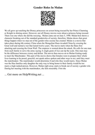Gender Roles In Mulan
We all grew up watching the Disney princesses on screen being rescued by her Prince Charming
or Knight in shining armor. However, not all Disney movies were about a princess being rescued.
There was one where she did the rescuing . Mulan came out on June 5, 1998. Mulan best shows a
character breaking out of the standard genderroles of society; therefore, Mulan shows that great
things happen when we step out of the gender roles society has created. Mulan is a movie that
takes place during 6th century China when the Mongolian Huns invaded China by crossing the
Great wall and started a war that lasted twelve years. The movie starts when the Hans first
attacking and crossing the Great Wall. The emperor is warned about the attack. He calls for one man
from each family to serve the army saying A single grain of rice can tip the scale. One man may
be the difference between victory and defeat. The movie then moves on to Mulan Getting ready
to meet the Matchmaker. This part of the movie shows that females were to prepare their whole
lives learning to be posed, graceful, not speak unless spoken and other ways to act, until they meet
the matchmaker. The matchmaker would determine if and who they would marry. Since Mulan
was the Hau families only daughter the only way to bring honor to their family would be too
marry a high ranked person. However, Mulan right away starts to break out of society s gender role.
During her meeting with the matchmaker, she fails miserably. First she
... Get more on HelpWriting.net ...
 