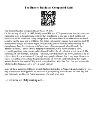 The Branch Davidian Compound Raid
The Branch Davidian Compound Raid: Waco, TX 1993
On the morning of April 19, 1993, heavily armed FBI and ATF agents moved into the compound
puncturing holes in the compound walls so they could pump in tear gas, to flush out the cult
members with the least harm. Using loudspeakers, officers told the Branch Davidians no armed
assault would be made and to hold their fire. When cult members opened their weapons, the FBI
increased the tear gas assault and began firing military grenade launches at the building. At
around noon, three fires broke out in different parts of the compound, allegedly set by the
Branch Davidians. The fire spread, trapping cult members, while others refused to leave,
eventually perishing in the smoke and the blaze (Final 24). In all, only nine people escaped. The
remaining 76 cult members, including 17 children, were buried alive by rubble, suffocated by the
effects of the fire, or shot/stabbed. Although many people followed this 51 day siege, if someone
was to look at the news and see this giant compound on fire with children burning they might
wonder, how did this happen? Why was it being aired live? Who shot first? Can you believe this
whole incident happened just to serve a search warrant?
Many of those questions still linger around this horrific incident in Waco, TX, my hometown. I was
only a baby when this happened, but my dad is a great primary source for this incident. My dad,
Van Cammack, used to give flying lessons out of a small grass strip
... Get more on HelpWriting.net ...
 