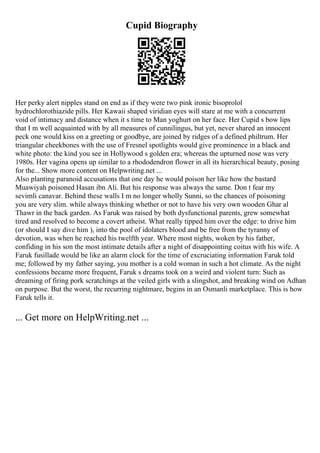 Cupid Biography
Her perky alert nipples stand on end as if they were two pink ironic bisoprolol
hydrochlorothiazide pills. Her Kawaii shaped viridian eyes will stare at me with a concurrent
void of intimacy and distance when it s time to Man yoghurt on her face. Her Cupid s bow lips
that I m well acquainted with by all measures of cunnilingus, but yet, never shared an innocent
peck one would kiss on a greeting or goodbye, are joined by ridges of a defined philtrum. Her
triangular cheekbones with the use of Fresnel spotlights would give prominence in a black and
white photo: the kind you see in Hollywood s golden era; whereas the upturned nose was very
1980s. Her vagina opens up similar to a rhododendron flower in all its hierarchical beauty, posing
for the... Show more content on Helpwriting.net ...
Also planting paranoid accusations that one day he would poison her like how the bastard
Muawiyah poisoned Hasan ibn Ali. But his response was always the same. Don t fear my
sevimli canavar. Behind these walls I m no longer wholly Sunni, so the chances of poisoning
you are very slim. while always thinking whether or not to have his very own wooden Ghar al
Thawr in the back garden. As Faruk was raised by both dysfunctional parents, grew somewhat
tired and resolved to become a covert atheist. What really tipped him over the edge: to drive him
(or should I say dive him ), into the pool of idolaters blood and be free from the tyranny of
devotion, was when he reached his twelfth year. Where most nights, woken by his father,
confiding in his son the most intimate details after a night of disappointing coitus with his wife. A
Faruk fusillade would be like an alarm clock for the time of excruciating information Faruk told
me; followed by my father saying, you mother is a cold woman in such a hot climate. As the night
confessions became more frequent, Faruk s dreams took on a weird and violent turn: Such as
dreaming of firing pork scratchings at the veiled girls with a slingshot, and breaking wind on Adhan
on purpose. But the worst, the recurring nightmare, begins in an Osmanli marketplace. This is how
Faruk tells it.
... Get more on HelpWriting.net ...
 