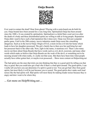 Ouija Boards
Ever want to contact the dead? Hear from ghosts? Playing with a ouija board can do both for
you. Ouija boards have been around for a very long time. Spiritualism Ouija has been around
since the 1800 s. It was created by spiritualists. Spiritualism is a belief that a soul survives after
the death of a body and these disembodied spirits are willing to talk to living people. Reputation
Ouija didn t used to have such a bad reputation like it does now. Ouija was first just a popular
parlor game. Until in the 20th century, movie industries made Ouija seem like something
dangerous. Such as in the movie Ouija: Origin of Evil, a mom invites evil into her home which
leads to have her daughter possessed. The girl s family has to then save her and bring her and
her possessor back to the other side. Now, right in the name, it mentions evil. There s also many
movie out there about Ouija Boards that have words such as evil, devil, exorcism, and many other
words which make us believe that Ouija Boards are the work of the devil, or something not to be
messing around with when really, it s really not that scary. But there have been time when people
actually have either gotten hurt, or maybe even possessed.... Show more content on Helpwriting.net
...
The bad spirits are the ones that trick you into thinking that they re a good spirit by telling you that
they re good. But you could also get a bad vibe if there s a bad spirit around. The good spirits, I can
t really tell you how you can determine if a spirit is good or not. You can get bad vibes from good
spirits, but most likely it will be just because you re scared. The good spirits don t make such loud
noises like the bad spirits will. Bad spirits will most likely be making louder noises because they re
angry and don t want to be where they
... Get more on HelpWriting.net ...
 