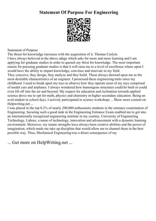 Statement Of Purpose For Engineering
Statement of Purpose
The thrust for knowledge increases with the acquisition of it. Thomas Carlyle.
I have always believed in the above adage which asks for more and more learning and I am
applying for graduate studies in order to quench my thirst for knowledge. The most important
reason for pursuing graduate studies is that it will raise me to a level of excellence where upon I
would have the ability to impart knowledge, convince and innovate in my field.
They conceive, they design, they analyze and they build. These always dawned upon me as the
most desirable characteristics of an engineer. I possessed these engineering traits since my
childhood. I used to break apart my toys to observe how they operate most of my toys comprised
of model cars and airplanes. I always wondered how humongous structures could be built or could
even lift off into the air and beyond. My respect for education and inclination towards applied
science drove me to opt for math, physics and chemistry in higher secondary education. Being an
avid student in school days, I actively participated in science workshops ... Show more content on
Helpwriting.net ...
I was placed in the top 0.2% of nearly 200,000 enthusiastic students in the entrance examination of
Engineering. Securing such a good rank in the Engineering Entrance Exam enabled me to get into
an internationally recognized engineering institute in my country, University of Engineering
Technology, Lahore, a name of technology, innovation and advancement with a dynamic learning
environment. Moreover, my innate strengths have always been creative abilities and the power of
imagination; which made me take up discipline that would allow me to channel them in the best
possible way. Thus, Mechanical Engineeringwas a direct consequence of my
... Get more on HelpWriting.net ...
 