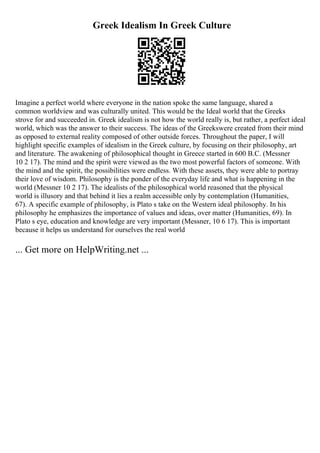 Greek Idealism In Greek Culture
Imagine a perfect world where everyone in the nation spoke the same language, shared a
common worldview and was culturally united. This would be the Ideal world that the Greeks
strove for and succeeded in. Greek idealism is not how the world really is, but rather, a perfect ideal
world, which was the answer to their success. The ideas of the Greekswere created from their mind
as opposed to external reality composed of other outside forces. Throughout the paper, I will
highlight specific examples of idealism in the Greek culture, by focusing on their philosophy, art
and literature. The awakening of philosophical thought in Greece started in 600 B.C. (Messner
10 2 17). The mind and the spirit were viewed as the two most powerful factors of someone. With
the mind and the spirit, the possibilities were endless. With these assets, they were able to portray
their love of wisdom. Philosophy is the ponder of the everyday life and what is happening in the
world (Messner 10 2 17). The idealists of the philosophical world reasoned that the physical
world is illusory and that behind it lies a realm accessible only by contemplation (Humanities,
67). A specific example of philosophy, is Plato s take on the Western ideal philosophy. In his
philosophy he emphasizes the importance of values and ideas, over matter (Humanities, 69). In
Plato s eye, education and knowledge are very important (Messner, 10 6 17). This is important
because it helps us understand for ourselves the real world
... Get more on HelpWriting.net ...
 