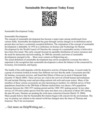 Sustainable Development Today Essay
Sustainable Development Today
Sustainable Development
The concept of sustainable development has become a major topic among intellectuals from
various fields. Sustainable development has gone through various changes in its definitions and at
present does not have a commonly accepted definition. The origination of the concept of sustainable
development is debatable. In 1974 at a conference on Science and Technology for Human
Development by the World Council of Churches the concept of a sustainable society is believed to
have been first noted. This early concept focused on equitable distribution of scarce resources and
the need for democratic decision making. In 1980 the currently used term of sustainable
development emerged in the ... Show more content on Helpwriting.net ...
The actual definition of sustainable development may not be accepted by everyone but what is
important is the recognition that sustainable development is about the balance of the connected Es,
Economy, Environment, and Equity.
The health of the earth degrades with the destructive activity of human beings. A recent study by
a group of scientists looked at twenty four different services that the earth s ecosystems provide
for humans, ecosystem services, and found that fifteen of them are in need of desperate help
(Gazette 31 March 2005). These services are vital to the survival of both human and nonhuman
life and include filtering water and providing nutrient rich soils and ocean waters. Many of the
members of these various ecosystems are also decreasing in numbers. In a British survey of bird
populations found that in the 200 birds of Britain tracked there was about a 54% population
decrease between the 1968 1971 tacking period and the 1988 1991 tacking period. In two other
surveys of 254 native plant species from the same area there was a decrease of about 28% during
the past 40 years. Humans are pushing the sixth mass extinction (Gazette March 19, 2004).
Many people believe that the Sustainable Revolution began with concern for the environment. The
way we portray our relation to the natural world has changed since the times of Thoreau and
Emerson. The E for environment
... Get more on HelpWriting.net ...
 