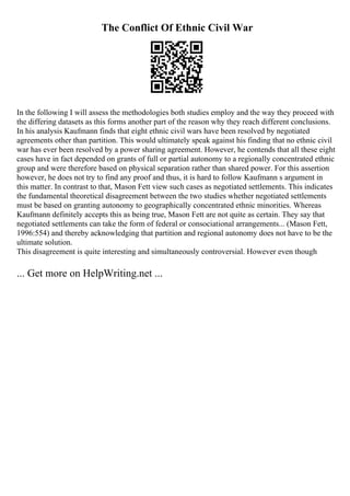 The Conflict Of Ethnic Civil War
In the following I will assess the methodologies both studies employ and the way they proceed with
the differing datasets as this forms another part of the reason why they reach different conclusions.
In his analysis Kaufmann finds that eight ethnic civil wars have been resolved by negotiated
agreements other than partition. This would ultimately speak against his finding that no ethnic civil
war has ever been resolved by a power sharing agreement. However, he contends that all these eight
cases have in fact depended on grants of full or partial autonomy to a regionally concentrated ethnic
group and were therefore based on physical separation rather than shared power. For this assertion
however, he does not try to find any proof and thus, it is hard to follow Kaufmann s argument in
this matter. In contrast to that, Mason Fett view such cases as negotiated settlements. This indicates
the fundamental theoretical disagreement between the two studies whether negotiated settlements
must be based on granting autonomy to geographically concentrated ethnic minorities. Whereas
Kaufmann definitely accepts this as being true, Mason Fett are not quite as certain. They say that
negotiated settlements can take the form of federal or consociational arrangements... (Mason Fett,
1996:554) and thereby acknowledging that partition and regional autonomy does not have to be the
ultimate solution.
This disagreement is quite interesting and simultaneously controversial. However even though
... Get more on HelpWriting.net ...
 