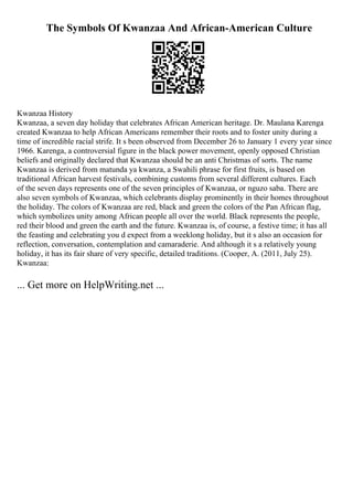 The Symbols Of Kwanzaa And African-American Culture
Kwanzaa History
Kwanzaa, a seven day holiday that celebrates African American heritage. Dr. Maulana Karenga
created Kwanzaa to help African Americans remember their roots and to foster unity during a
time of incredible racial strife. It s been observed from December 26 to January 1 every year since
1966. Karenga, a controversial figure in the black power movement, openly opposed Christian
beliefs and originally declared that Kwanzaa should be an anti Christmas of sorts. The name
Kwanzaa is derived from matunda ya kwanza, a Swahili phrase for first fruits, is based on
traditional African harvest festivals, combining customs from several different cultures. Each
of the seven days represents one of the seven principles of Kwanzaa, or nguzo saba. There are
also seven symbols of Kwanzaa, which celebrants display prominently in their homes throughout
the holiday. The colors of Kwanzaa are red, black and green the colors of the Pan African flag,
which symbolizes unity among African people all over the world. Black represents the people,
red their blood and green the earth and the future. Kwanzaa is, of course, a festive time; it has all
the feasting and celebrating you d expect from a weeklong holiday, but it s also an occasion for
reflection, conversation, contemplation and camaraderie. And although it s a relatively young
holiday, it has its fair share of very specific, detailed traditions. (Cooper, A. (2011, July 25).
Kwanzaa:
... Get more on HelpWriting.net ...
 