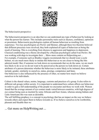 P1
The behaviourist perspective:
The behaviourist perspective is an idea that we can understand any type of behaviour by looking at
what the person has learner. This includes personality traits such as shyness, confidence, optimism
or pessimism. Behaviourist psychologists explain all human behaviour as resulting from
experience. Two key psychologists are Pavlov and Skinner, although these two theorists believed
that different processes were involved, they both explained all types of behaviour as being the
result of learning. This is everything from shyness to aggression and happiness to depression.
Classical conditioning was a theory developed by a Russian psychologist called Ivan Pavlov. He
was working with dogs to investigate their ... Show more content on Helpwriting.net ...
For example, if someone such as Bradley wiggins recommends that we should wear a cycle
helmet, we are much more likely to imitate this behaviour as we are closer to being like this
admired model. But, if someone we look down on recommends that we do the same, we are much
less likely to do so as we do not want to be perceived as the person we look down on. Certain
attributes of a person determine whether the behaviour is more likely to be imitated, these attributes
include; gender, similarity to ourselves, status, prestige, competence and fame.
Our behaviour is also influenced by the presence of other, no matter how much we believe
ourselves to be individuals.
Culture is the shared values, norms, language, customs and practices of a group. It also refers to
different sub groups within society. It is important to understand how culture affects our behaviour
in order to gain a full understanding of the people we encounter and those we work with. Watson
found that the average amount of eye contact made varied between countries, with high degrees of
eye contact being seen as insolent by some Africans and East Asians, whereas among Indians and
Latin Americans this was seen as desirable.
The self fulfilling prophecy is a concept in psychology that has an impact on the way we behave
towards others and expect them to behave towards us. If we believe ourselves to be worthwhile,
pleasant and likeable then we
... Get more on HelpWriting.net ...
 