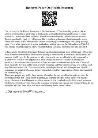 Research Paper On Health Insurance
Can everyone in the United States have a Health insurance? That is the big question. As we
know it s impossible to get treated in the hospital without health insurance because it s very
expensive. Let me talk about my story, when I have arrived to the United States at Arizona,
Tempe specifically, I got very ill because I have Asthma so I couldn t breath properly, so my
friend took me to St Luke Hospital in Tempe, the doctor gave me Oxygen mask only nothing
more. Then when I got better it s time to checkout so they gave me the bill and it was 2500 $, I
was choked with the price but I have realized that my insurance company will take care of it.
In fact, nearly 40 million Americans does not have health insurance, most of them can t afford the
price of the health insurance. This issue is leading to many deaths in the United States due to not
having a health care. So the question is, why poor people can not afford a health insurance? or
in other way, why it s very expensive to have a health insurance? The answer for the first
question is very simple, some people were born poor and they do not have jobs, and if some of
them have jobs they don t offer them a health insurance and their income is very low so they can t
buy their own health care. The answer for the second question is kind of complicated. Health
insurances are expensive because the government does not have censorship ... Show more content
on Helpwriting.net ...
These poor people may suffer from a minor illness but the can not afford the price to go to the
hospital also they don t have health insurance, so over the time this minor illness will cause a
bigger illness then it will become very hard to cure it. Also can barley afford the health insurance
but they have some previous illness, the insurance company won t cover him because if they did his
treatment will cost them a lot, this issue caused many deaths in the United
... Get more on HelpWriting.net ...
 