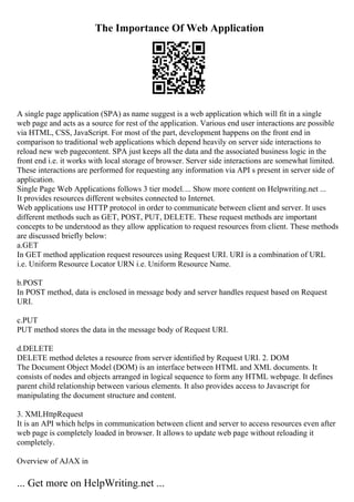 The Importance Of Web Application
A single page application (SPA) as name suggest is a web application which will fit in a single
web page and acts as a source for rest of the application. Various end user interactions are possible
via HTML, CSS, JavaScript. For most of the part, development happens on the front end in
comparison to traditional web applications which depend heavily on server side interactions to
reload new web pagecontent. SPA just keeps all the data and the associated business logic in the
front end i.e. it works with local storage of browser. Server side interactions are somewhat limited.
These interactions are performed for requesting any information via API s present in server side of
application.
Single Page Web Applications follows 3 tier model.... Show more content on Helpwriting.net ...
It provides resources different websites connected to Internet.
Web applications use HTTP protocol in order to communicate between client and server. It uses
different methods such as GET, POST, PUT, DELETE. These request methods are important
concepts to be understood as they allow application to request resources from client. These methods
are discussed briefly below:
a.GET
In GET method application request resources using Request URI. URI is a combination of URL
i.e. Uniform Resource Locator URN i.e. Uniform Resource Name.
b.POST
In POST method, data is enclosed in message body and server handles request based on Request
URI.
c.PUT
PUT method stores the data in the message body of Request URI.
d.DELETE
DELETE method deletes a resource from server identified by Request URI. 2. DOM
The Document Object Model (DOM) is an interface between HTML and XML documents. It
consists of nodes and objects arranged in logical sequence to form any HTML webpage. It defines
parent child relationship between various elements. It also provides access to Javascript for
manipulating the document structure and content.
3. XMLHttpRequest
It is an API which helps in communication between client and server to access resources even after
web page is completely loaded in browser. It allows to update web page without reloading it
completely.
Overview of AJAX in
... Get more on HelpWriting.net ...
 