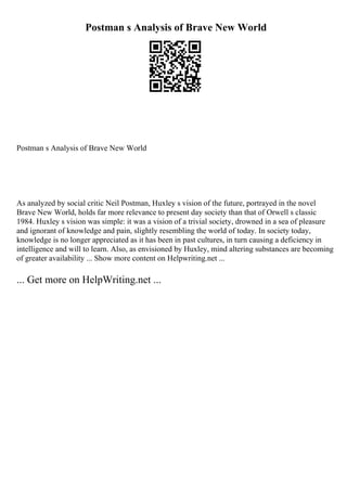 Postman s Analysis of Brave New World
Postman s Analysis of Brave New World
As analyzed by social critic Neil Postman, Huxley s vision of the future, portrayed in the novel
Brave New World, holds far more relevance to present day society than that of Orwell s classic
1984. Huxley s vision was simple: it was a vision of a trivial society, drowned in a sea of pleasure
and ignorant of knowledge and pain, slightly resembling the world of today. In society today,
knowledge is no longer appreciated as it has been in past cultures, in turn causing a deficiency in
intelligence and will to learn. Also, as envisioned by Huxley, mind altering substances are becoming
of greater availability ... Show more content on Helpwriting.net ...
... Get more on HelpWriting.net ...
 