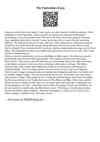 The Fantasticks Essay
Upon my arrival to the ticket booth, I wasn t quite sure what musical I would be watching. Then I
stumbled over The Fantasticks, which currently the number one with most off Broadway
performances. It was first premiered in 1960, and it was able to have been going on since that
long, something about had to be good. I wasn t quite clear what to expect, but just something
different. The auditorium had, give or take, 200 seats. After settling down, I opened my program
booklet for an overture about the musical. Book and lyrics were by Tom Jones. Music was by
Harvey Schmidt. It was also directed by Tom Jones, and the original production stage was by Word
Baker. The Fantastickswas about a boy (Matt) and a girl (Luisa) who are in love, but... Show more
content on Helpwriting.net ...
However, the next musical piece, gives us something we didn t expect. The fathers are actually
good friends, and want their kids to get together. They explain why the feud on their piece,
Never say No . They tell us, when the kids hear no, it only pushes them to do it that much more,
so the fathers saying no to their love, they are hoping it only makes it stronger. The father s
come up with a plan, ad their plan (abduction), is done is a musical piece with dancing in,
Abduction Ballet . This was a huge number with most of the cast in it, and a lot of dancing.
There is a lot of stage awareness, so the cast member don t bump into each other. Act I ends with
the number, Happy Ending . This sets the mood for the next act. At this point, the wall is down,
and everyone is happy. With ending of Act I, setting the mood all happy, and at fairy tale ending,
the first musical piece in Act II takes that away. In This Plum is too Ripe , Matt, Luisa, and the
fathers are slowly starting to drift. They can t no longer agree with each other, which leads us to
the second piece I can See it , where Matt and El Gallo are singing. El Gallo sets off Matt to see
the real world. Few months past, and Matt doesn t return. This brings us two the musical piece
between the fathers, Plants a Radish . This piece foreshadows to earlier in Act I where Luisa s
father compares a radish to Luisa. This piece slowly
... Get more on HelpWriting.net ...
 