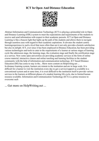 ICT In Open And Distance Education
Abstract Information and Communication Technology (ICT) is playing a primordial role in Open
and Distance Learning (ODL) system to meet the expectations and requirements of the students to
receive and send information with respect to their academic pursuits. ICT in Open and Distance
Learning is like a beacon light that lights up the path of the students and allows them to navigate
through seamless ease with regard to their academic aspirations. It elevates the student centric
learningexperience to such a level that more often than not it not only provides clientele satisfaction
but also its delight. ICT, ever since it has been employed in Distance Education, has been providing
various technologies and tools to cater to the requirements of a learner at various stages of learning
cycle like admission stage, the learning stage, the evaluation stage and finally the certification stage
as a service. Now some open universities are providing academic services in the form of online
course material, interactive classes and online teaching and learning facilities to the student
community with the help of information and communication technology. ICT based Distance
Education (DE) has come to stay in the... Show more content on Helpwriting.net ...
In distance learning system, learners are remote to the institution and are in large scale. It is
difficult for a learner to visit the institution every day to get a service/support as available in a
conventional system and at same time, it is even difficult to the institution itself to provide various
services to the learners at different phases of a student learning life cycle, due to limited human
resource available. Information and Communication Technology (ICT) is a prime resource to
overcome such
... Get more on HelpWriting.net ...
 