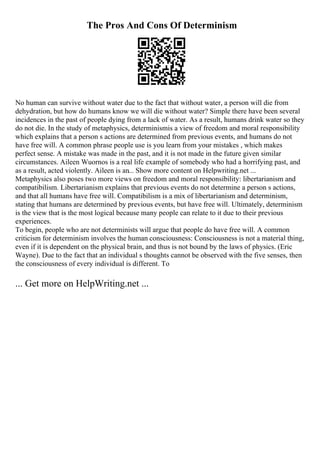 The Pros And Cons Of Determinism
No human can survive without water due to the fact that without water, a person will die from
dehydration, but how do humans know we will die without water? Simple there have been several
incidences in the past of people dying from a lack of water. As a result, humans drink water so they
do not die. In the study of metaphysics, determinismis a view of freedom and moral responsibility
which explains that a person s actions are determined from previous events, and humans do not
have free will. A common phrase people use is you learn from your mistakes , which makes
perfect sense. A mistake was made in the past, and it is not made in the future given similar
circumstances. Aileen Wuornos is a real life example of somebody who had a horrifying past, and
as a result, acted violently. Aileen is an... Show more content on Helpwriting.net ...
Metaphysics also poses two more views on freedom and moral responsibility: libertarianism and
compatibilism. Libertarianism explains that previous events do not determine a person s actions,
and that all humans have free will. Compatibilism is a mix of libertarianism and determinism,
stating that humans are determined by previous events, but have free will. Ultimately, determinism
is the view that is the most logical because many people can relate to it due to their previous
experiences.
To begin, people who are not determinists will argue that people do have free will. A common
criticism for determinism involves the human consciousness: Consciousness is not a material thing,
even if it is dependent on the physical brain, and thus is not bound by the laws of physics. (Eric
Wayne). Due to the fact that an individual s thoughts cannot be observed with the five senses, then
the consciousness of every individual is different. To
... Get more on HelpWriting.net ...
 