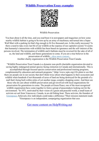 Wildlife Preservation Essay examples
Wildlife Preservation
You hear about it all the time, and you read bout it in newspapers and magazines on how some
nearby wildlife habitat is going to be torn up by an army of machinery and turned into a Super
Wall Mart with a parking lot that's big enough to fit five thousand cars. Is this really necessary? Is
there a need to take every last bit of our wildlife at the expense of our capitalist society? It seems
that humanity's interactions with wildlife has been based on ignorance and the self–interest of the
persons involved. The termination of wildlife and it habitats must be reversed for the sake of all of
us, the land and wildlife, and future generations to come. If you are a true believer in the
preservation of wildlife,...show more content...
Another charity organization is the Wildlife Preservation Trust Canada.
"Wildlife Preservation Trust Canada is a dynamic non–profit charitable organization devoted to
saving highly endangered animal species facing extinction in Canada and internationally. This is
accomplished through focused species conservation and professional training programs,
complemented by education and outreach programs." (http://www.wptc.org/) It's plain to see that
there are people out in our society that don't think twice about what happens to their ecosystem and
wildlife when hundreds if not thousands of acres of land are being destroyed for the grounds of a
mall that's being built within miles of yet another mega–complex shopping center. And there are
those who do care about wildlife preservation and get involved with local organizations for
preservation for generations to come. The people at Green Peace, one of the most recognized
wildlife organization have come together to form a group of peacemakers looking out for the
environment. "In 1971, motivated by their vision of a green and peaceful world, a small team of
activists set sail from Vancouver, Canada, in an old fishing boat. These activists, the founders of
Greenpeace, believed a few individuals could make a difference."Their mission statement reads:
"Greenpeace is an independent, campaigning organization that uses
Get more content on HelpWriting.net
 