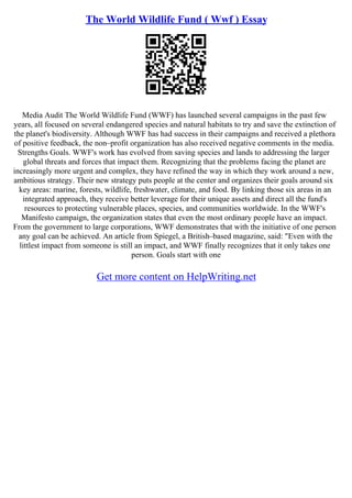 The World Wildlife Fund ( Wwf ) Essay
Media Audit The World Wildlife Fund (WWF) has launched several campaigns in the past few
years, all focused on several endangered species and natural habitats to try and save the extinction of
the planet's biodiversity. Although WWF has had success in their campaigns and received a plethora
of positive feedback, the non–profit organization has also received negative comments in the media.
Strengths Goals. WWF's work has evolved from saving species and lands to addressing the larger
global threats and forces that impact them. Recognizing that the problems facing the planet are
increasingly more urgent and complex, they have refined the way in which they work around a new,
ambitious strategy. Their new strategy puts people at the center and organizes their goals around six
key areas: marine, forests, wildlife, freshwater, climate, and food. By linking those six areas in an
integrated approach, they receive better leverage for their unique assets and direct all the fund's
resources to protecting vulnerable places, species, and communities worldwide. In the WWF's
Manifesto campaign, the organization states that even the most ordinary people have an impact.
From the government to large corporations, WWF demonstrates that with the initiative of one person
any goal can be achieved. An article from Spiegel, a British–based magazine, said: "Even with the
littlest impact from someone is still an impact, and WWF finally recognizes that it only takes one
person. Goals start with one
Get more content on HelpWriting.net
 