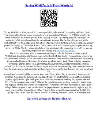 Saving Wildlife: Is It Truly Worth It?
Saving Wildlife: Is it truly worth it? Is saving wildlife truly worth it? According to Robert Carter,
"we cannot afford to fail in our mission to save a living planet" (Carter, 1). Wildlife is truly vital
to the survival of the human species. If as a society we don't try to help, then we can expect the
extinction of all animals and later the extinction of humans. The Earth we live on and all the
wildlife that live with us are a giant part of our lifestyle. They offer food as well as the being a major
part of the life cycle. The author, Robert Carter, states there are 5 reasons why everyone should try
to save wildlife. The five reasons include saving a planet of life, improving human lives, species
recovery, inspiration, and helping the...show more content...
The food chain needs to be in a constant standing in order for humans to thrive as well.
Wildlife can drastically alter human lives. According to Robert Carter, "by protecting species, we
also protect the essential goods and services that make our lives possible and contribute enormously
to human health and well–being – breathable air, clean water, food, fibers, building materials,
medicines, energy, fertile soils, climate regulation, transport, and recreational and spiritual
values"(1). To explain, animals do have a major impact on the community. Most medicines comes
from the environment, such as plants. Without most of these medicines, humans will also slowly die
off.
Animals can be an incredibly important asset to a village. When they are removed from a certain
area then it can alter the dynamic of a village." I was very glad that the coolie had been killed;it
put me legally in the right and it gave me a sufficient pretext for shooting the elephant"(Orwell
153). The story takes place in the 1900's, so the population does not have electricity. In the story,
the elephant carried heavy items for the humans. The animal served as machinery in such a poor
village. When the person shot the elephant, the population did not know that the elephant was the
main source in their transportation of heavy items. How would the species recover if all of it is
going extinct? How does the species recover? According to Robert Carter, "China is the only
Get more content on HelpWriting.net
 
