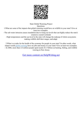 State Global Warming Project
Questions:
1.What are some of the impacts that global warming would have on wildlife in your state? Give at
least two examples.
–The salt water intrusion causes inundation due to rising sea levels that can highly reduce the state's
extensive coastal wetlands
–High temperatures and the sea level in the state will change the makeup of whole ecosystems
making wildlife shift their ranges, and adapt
2.What is at stake for the health of the economy for people in your state? In other words, what
impact would global warming have on jobs and money in your state? Give at least two examples.
– In 2006, more than 2.6 million people spent nearly $1.5 billion on hunting, fishing, and wildlife
viewing in New Jersey
Get more content on HelpWriting.net
 