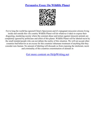 Persuasive Essay On Wildlife Planet
For to long the world has ignored China's Speciesism and it's repugnant miscynist citizens living
inside and outside this vile country Wildlife Planet will do whatever it takes to expose their
disgusting, murdering society where the constant abuse and torture against innocent animals are
completely ignored by politicians and elitist of this planet. Wildlife Planet will be labeled racist by
the small minded people who can not debate the reality of this situation. We will not accept other
countries bad behavior as an excuse for this countries inhumane treatment of anything that they
consider non–human. No amount of labeling will dissuade us from exposing the intolerant, racist
and criminality of this countries extermination of animals in
Get more content on HelpWriting.net
 