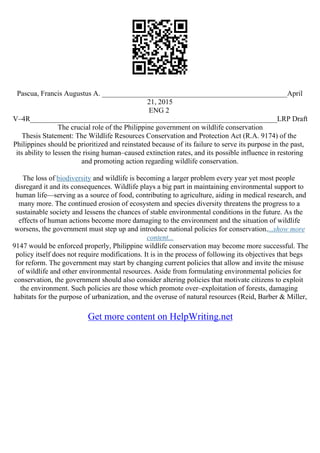 Pascua, Francis Augustus A. ___________________________________________________April
21, 2015
ENG 2
V–4R____________________________________________________________________LRP Draft
The crucial role of the Philippine government on wildlife conservation
Thesis Statement: The Wildlife Resources Conservation and Protection Act (R.A. 9174) of the
Philippines should be prioritized and reinstated because of its failure to serve its purpose in the past,
its ability to lessen the rising human–caused extinction rates, and its possible influence in restoring
and promoting action regarding wildlife conservation.
The loss of biodiversity and wildlife is becoming a larger problem every year yet most people
disregard it and its consequences. Wildlife plays a big part in maintaining environmental support to
human life––serving as a source of food, contributing to agriculture, aiding in medical research, and
many more. The continued erosion of ecosystem and species diversity threatens the progress to a
sustainable society and lessens the chances of stable environmental conditions in the future. As the
effects of human actions become more damaging to the environment and the situation of wildlife
worsens, the government must step up and introduce national policies for conservation....show more
content...
9147 would be enforced properly, Philippine wildlife conservation may become more successful. The
policy itself does not require modifications. It is in the process of following its objectives that begs
for reform. The government may start by changing current policies that allow and invite the misuse
of wildlife and other environmental resources. Aside from formulating environmental policies for
conservation, the government should also consider altering policies that motivate citizens to exploit
the environment. Such policies are those which promote over–exploitation of forests, damaging
habitats for the purpose of urbanization, and the overuse of natural resources (Reid, Barber & Miller,
Get more content on HelpWriting.net
 