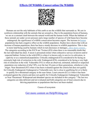 Effects Of Wildlife Conservation On Wildlife
Humans are not the only habitants of this earth so are the wildlife that surrounds us. We are in
symbiosis relationship with the animals that are around us. Due to the population boom of humans,
we are at a constant clash between the natural world and the human world. When the habitats of
these animals are under severe pressure and a large number of species of wild fauna have become
endangered, the significance of wildlife conservation becomes urgent. The increase in human
populations has had a negative effect on the wildlife population. Studies have shown that with an
increase of human population, there has been a steady decrease in wildlife population. This is due
to more land being used by humans which in turn decreases or damages...show more content...
The categories according to the IUCN are "Extinct (EX) when there is no reasonable doubt that
the last individual has died. A taxon is presumed extinct when exhaustive surveys in known and/or
expected habitat. Extinct in the wild (EW) is when it is known only to survive in cultivation, in
captivity or as a naturalized population. Critically endangered (CE) considered to be facing an
extremely high risk of extinction in the wild. Endangered (EN), considered to be facing a very high
risk of extinction in the wild. Vulnerable (VU) is when an observed, estimated, inferred or suspected
population size reduction of в‰Ґ 50% over the last 10 years or three generations, whichever is the
longer. Near threatened (NT) when it has been evaluated against the criteria but does not qualify
for Critically Endangered, Endangered or Vulnerable now, but is close to qualifying for or is likely
to qualify for a threatened category in the near future. Least concern (LC) is when it has been
evaluated against the criteria and does not qualify for Critically Endangered, Endangered, Vulnerable
or Near Threatened. Widespread and abundant species are included in this category." The last two
categories are data deficient and not evaluated and both categories are of least concern due to
thriving populations or populations that have not been studied.
Causes of ecosystem
Get more content on HelpWriting.net
 