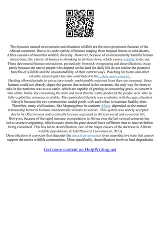 The dynamic natural environment and abundant wildlife are the most prominent features of the
African continent. Due to its wide variety of biomes ranging from tropical forests to arid deserts,
Africa consists of bountiful wildlife diversity. However, because of environmentally harmful human
interactions, the variety of biomes is shrinking to all–time lows, which causes wildlife to die out.
These detrimental human interactions, particularly livestock overgrazing and desertification, occur
partly because the native people who depend on the land for daily life do not realize the potential
benefits of wildlife and the unsustainability of their current ways. Poaching for horns and other
valuable animal parts has also contributed to the...show more content...
Herding allowed people to extract previously unobtainable nutrients from their environment. Since
humans could not directly digest the grasses that existed in the savannas, the only way for them to
take in the nutrients was to use cattle, which are capable of grazing or consuming grass, to convert it
into edible forms. By consuming the milk and meat that the cattle produced the people were able to
fully exploit the resources available. This pastoralist lifestyle was symbiotic with the agriculturalist
lifestyle because the two communities traded goods with each other to maintain healthy diets.
Therefore, many civilizations, like Mapungubwe in southern Africa, depended on the mutual
relationship between humans and domestic animals to survive. This system was widely accepted
due to its effectiveness and eventually became ingrained in African social and economic life.
However, because of the rapid increase in population in Africa over the last several centuries has
led to severe overgrazing, which occurs when the grass doesn't have sufficient time to recover before
being consumed. This has led to desertification, one of the major causes of the decrease in African
wildlife populations. (Child Physical Environment, 2013)
Desertification is a process that degrades the natural environment to an unproductive state that cannot
support the native wildlife communities. More specifically, desertification involves land degradation
Get more content on HelpWriting.net
 