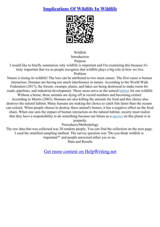 Implications Of Wildlife In Wildlife
Wildlife
Introduction
Purpose
I would like to briefly summarize why wildlife is important and I'm examining this because it's
truly important that we as people recognize that wildlife plays a big role in how we live.
Problem
Nature is losing its wildlife! The loss can be attributed to two main causes. The first cause is human
interaction. Humans are having too much interference in nature. According to the World Wide
Federation (2017), the forests, swamps, plains, and lakes are being destroyed to make room for
roads, pipelines, and industrial development. These areas serve as the natural habitat for our wildlife.
Without a home, these animals are dying off at record numbers and becoming extinct.
According to Morris (2003), Humans are also killing the animals for food and this choice also
destroys the natural habitat. Many humans are making the choice to catch fish faster than the oceans
can restock. When people choose to destroy these animal's homes, it has a negative effect on the food
chain. When one sees the impact of human interaction on the natural habitat, society must realize
that they have a responsibility to do something because our future as a species on this planet is in
jeopardy.
Procedures/Methodology
The raw data that was collected was 20 random people. You can find the collection on the next page.
I used the stratified sampling method. The survey question was "Do you think wildlife is
important?" and people answered either yes or no.
Data and Results
Get more content on HelpWriting.net
 