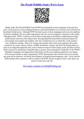 The World Wildlife Fund ( Wwf ) Essay
Media Audit The World Wildlife Fund (WWF) has launched several campaigns in the past few
years, all focused on several endangered species and natural habitats to try and save the extinction of
the planet's biodiversity. Although WWF has had success in their campaigns and received a plethora
of positive feedback, the non–profit organization has also received negative comments in the media.
Strengths Goals. WWF's work has evolved from saving species and lands to addressing the larger
global threats and forces that impact them. Recognizing that the problems facing the planet are
increasingly more urgent and complex, they have refined the way in which they work around a
new, ambitious strategy. Their new strategy puts people at the center and organizes their goals
around six key areas: marine, forests, wildlife, freshwater, climate, and food. By linking those six
areas in an integrated approach, they receive better leverage for their unique assets and direct all the
fund's resources to protecting vulnerable places, species, and communities worldwide. In the WWF's
Manifesto campaign, the organization states that even the most ordinary people have an impact.
From the government to large corporations, WWF demonstrates that with the start of one person
any goal can be achieved. An article from Spiegel, an English based magazine, said: "Even with the
littlest impact from someone is still an impact, and WWF finally recognizes that it only takes one
person. Goals start with one
Get more content on HelpWriting.net
 