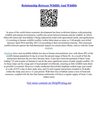 Relationship Between Wildlife And Wildlife
In areas of the world where economic development has been in delicate balance with protecting
wildlife and natural environments, conflict has arisen between humans and the wildlife. In Africa
(bless the rains) and Asia habitat is being replaced by small scale agricultural needs, and agribusiness
(1) resulting in human–wildlife conflict; within India alone as many as 1144 people were killed
between April 2014 and May 2017 (2) according to their environment ministry. This increased
conflict between species has had detrimental impacts on conservation efforts, such as with the Asian
elephant.
Elephants have seen incredible habitat loss due to human encroachment, now with about 20% of the
world's human population living in or near the present range of them (4). As a result of this the
interactions between the two have become tense. Cases have been documented of them "crop
raiding" (3) and in parts of Sumatra it can be the most significant source of park–people conflict. (3)
As these crops can be a large part of local people's livelihoods, ensuring as little wildlife ruins them
as possible is essential. However a study conducted showed that elephants raided crops year round
at a rate of 0.53 a day in their study area, and (3) such regular interactions resulted in 24 deaths
within the study area over a 12 year period. With their loss of habitat comes a loss of food and
resources, coupled with the fact that human settlements will have a regular supply of food, it only
makes sense
Get more content on HelpWriting.net
 